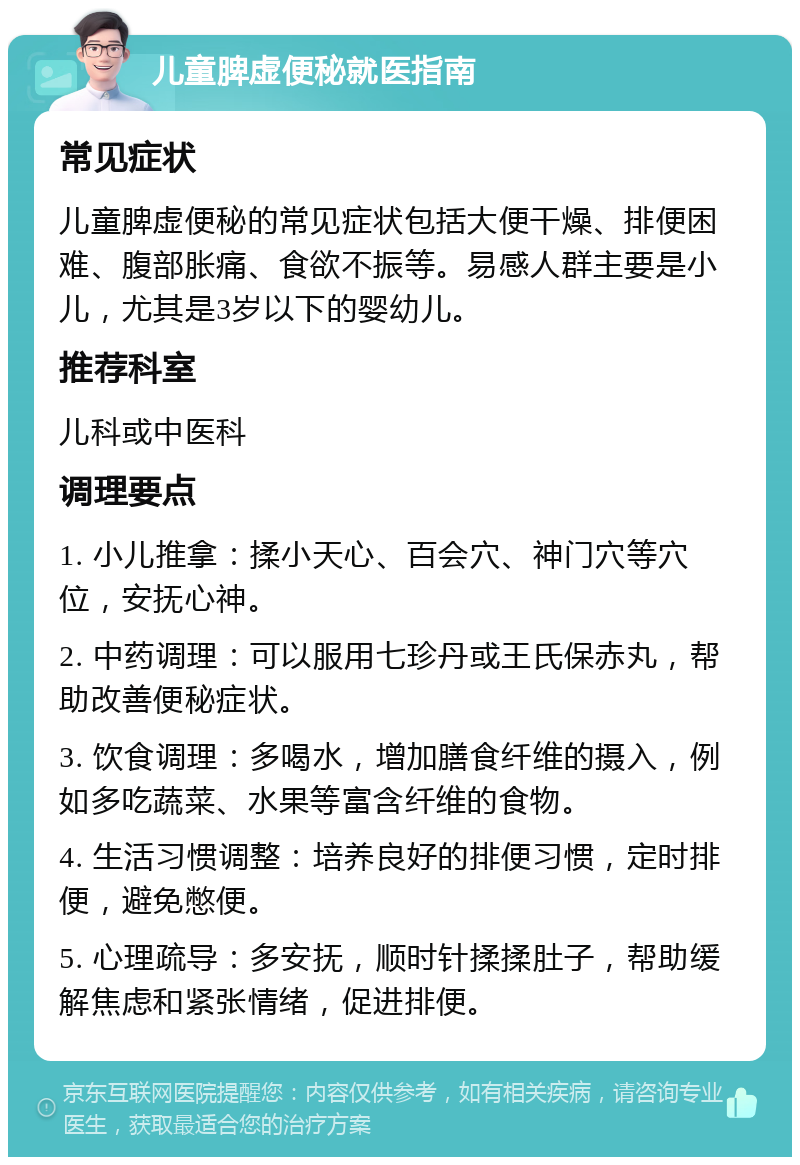 儿童脾虚便秘就医指南 常见症状 儿童脾虚便秘的常见症状包括大便干燥、排便困难、腹部胀痛、食欲不振等。易感人群主要是小儿，尤其是3岁以下的婴幼儿。 推荐科室 儿科或中医科 调理要点 1. 小儿推拿：揉小天心、百会穴、神门穴等穴位，安抚心神。 2. 中药调理：可以服用七珍丹或王氏保赤丸，帮助改善便秘症状。 3. 饮食调理：多喝水，增加膳食纤维的摄入，例如多吃蔬菜、水果等富含纤维的食物。 4. 生活习惯调整：培养良好的排便习惯，定时排便，避免憋便。 5. 心理疏导：多安抚，顺时针揉揉肚子，帮助缓解焦虑和紧张情绪，促进排便。