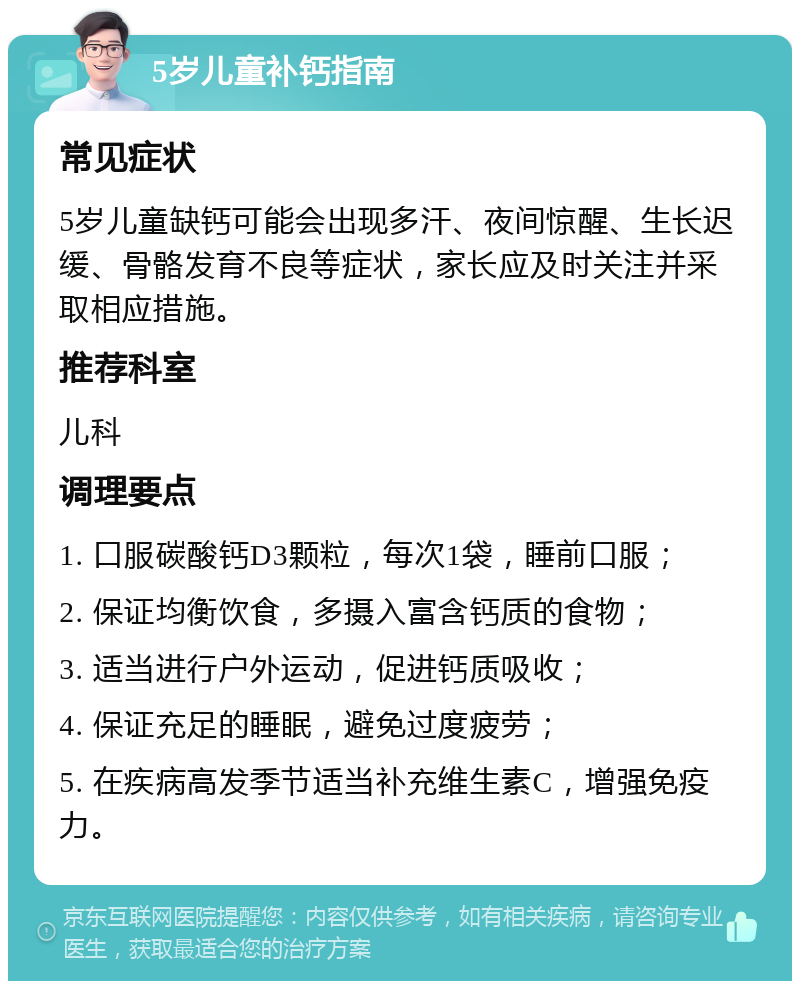 5岁儿童补钙指南 常见症状 5岁儿童缺钙可能会出现多汗、夜间惊醒、生长迟缓、骨骼发育不良等症状，家长应及时关注并采取相应措施。 推荐科室 儿科 调理要点 1. 口服碳酸钙D3颗粒，每次1袋，睡前口服； 2. 保证均衡饮食，多摄入富含钙质的食物； 3. 适当进行户外运动，促进钙质吸收； 4. 保证充足的睡眠，避免过度疲劳； 5. 在疾病高发季节适当补充维生素C，增强免疫力。