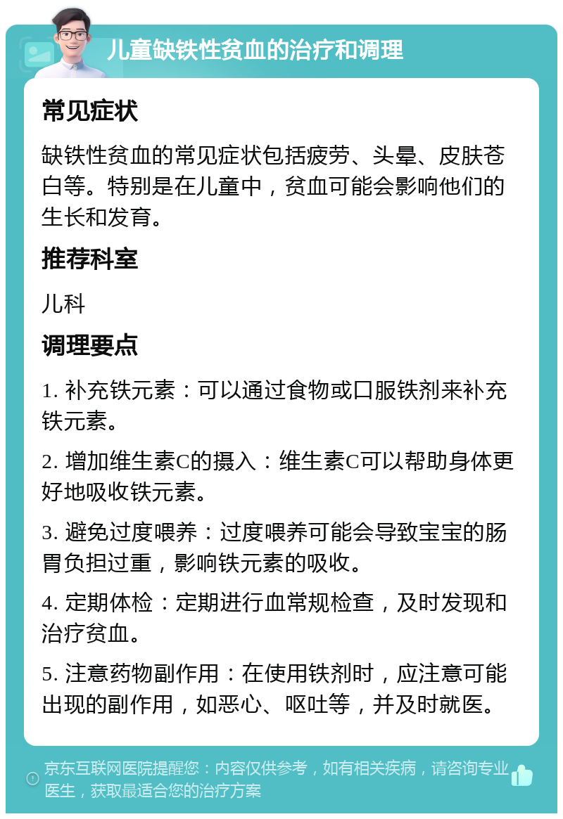 儿童缺铁性贫血的治疗和调理 常见症状 缺铁性贫血的常见症状包括疲劳、头晕、皮肤苍白等。特别是在儿童中，贫血可能会影响他们的生长和发育。 推荐科室 儿科 调理要点 1. 补充铁元素：可以通过食物或口服铁剂来补充铁元素。 2. 增加维生素C的摄入：维生素C可以帮助身体更好地吸收铁元素。 3. 避免过度喂养：过度喂养可能会导致宝宝的肠胃负担过重，影响铁元素的吸收。 4. 定期体检：定期进行血常规检查，及时发现和治疗贫血。 5. 注意药物副作用：在使用铁剂时，应注意可能出现的副作用，如恶心、呕吐等，并及时就医。