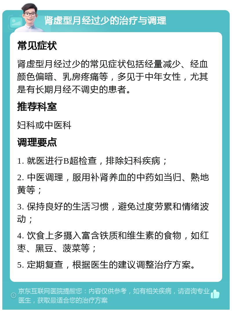 肾虚型月经过少的治疗与调理 常见症状 肾虚型月经过少的常见症状包括经量减少、经血颜色偏暗、乳房疼痛等，多见于中年女性，尤其是有长期月经不调史的患者。 推荐科室 妇科或中医科 调理要点 1. 就医进行B超检查，排除妇科疾病； 2. 中医调理，服用补肾养血的中药如当归、熟地黄等； 3. 保持良好的生活习惯，避免过度劳累和情绪波动； 4. 饮食上多摄入富含铁质和维生素的食物，如红枣、黑豆、菠菜等； 5. 定期复查，根据医生的建议调整治疗方案。