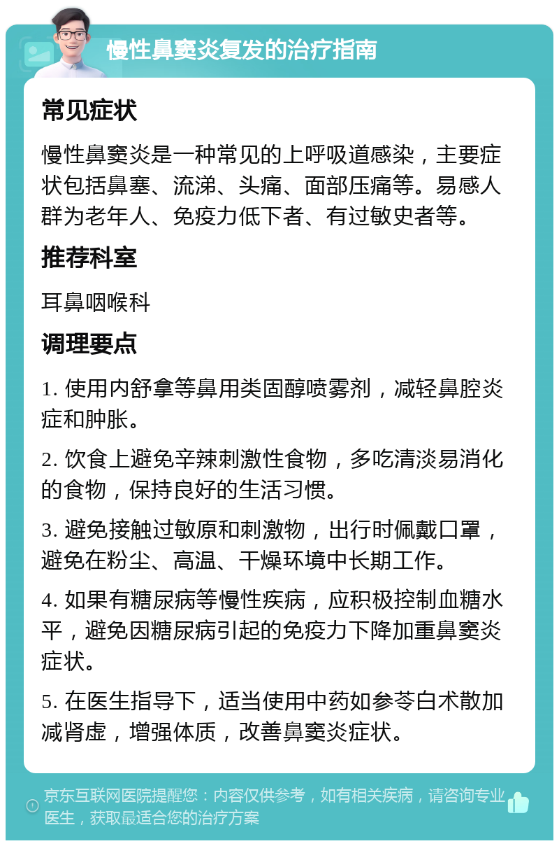 慢性鼻窦炎复发的治疗指南 常见症状 慢性鼻窦炎是一种常见的上呼吸道感染，主要症状包括鼻塞、流涕、头痛、面部压痛等。易感人群为老年人、免疫力低下者、有过敏史者等。 推荐科室 耳鼻咽喉科 调理要点 1. 使用内舒拿等鼻用类固醇喷雾剂，减轻鼻腔炎症和肿胀。 2. 饮食上避免辛辣刺激性食物，多吃清淡易消化的食物，保持良好的生活习惯。 3. 避免接触过敏原和刺激物，出行时佩戴口罩，避免在粉尘、高温、干燥环境中长期工作。 4. 如果有糖尿病等慢性疾病，应积极控制血糖水平，避免因糖尿病引起的免疫力下降加重鼻窦炎症状。 5. 在医生指导下，适当使用中药如参苓白术散加减肾虚，增强体质，改善鼻窦炎症状。