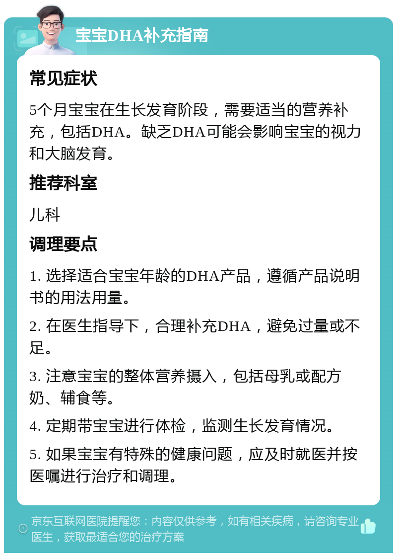 宝宝DHA补充指南 常见症状 5个月宝宝在生长发育阶段，需要适当的营养补充，包括DHA。缺乏DHA可能会影响宝宝的视力和大脑发育。 推荐科室 儿科 调理要点 1. 选择适合宝宝年龄的DHA产品，遵循产品说明书的用法用量。 2. 在医生指导下，合理补充DHA，避免过量或不足。 3. 注意宝宝的整体营养摄入，包括母乳或配方奶、辅食等。 4. 定期带宝宝进行体检，监测生长发育情况。 5. 如果宝宝有特殊的健康问题，应及时就医并按医嘱进行治疗和调理。