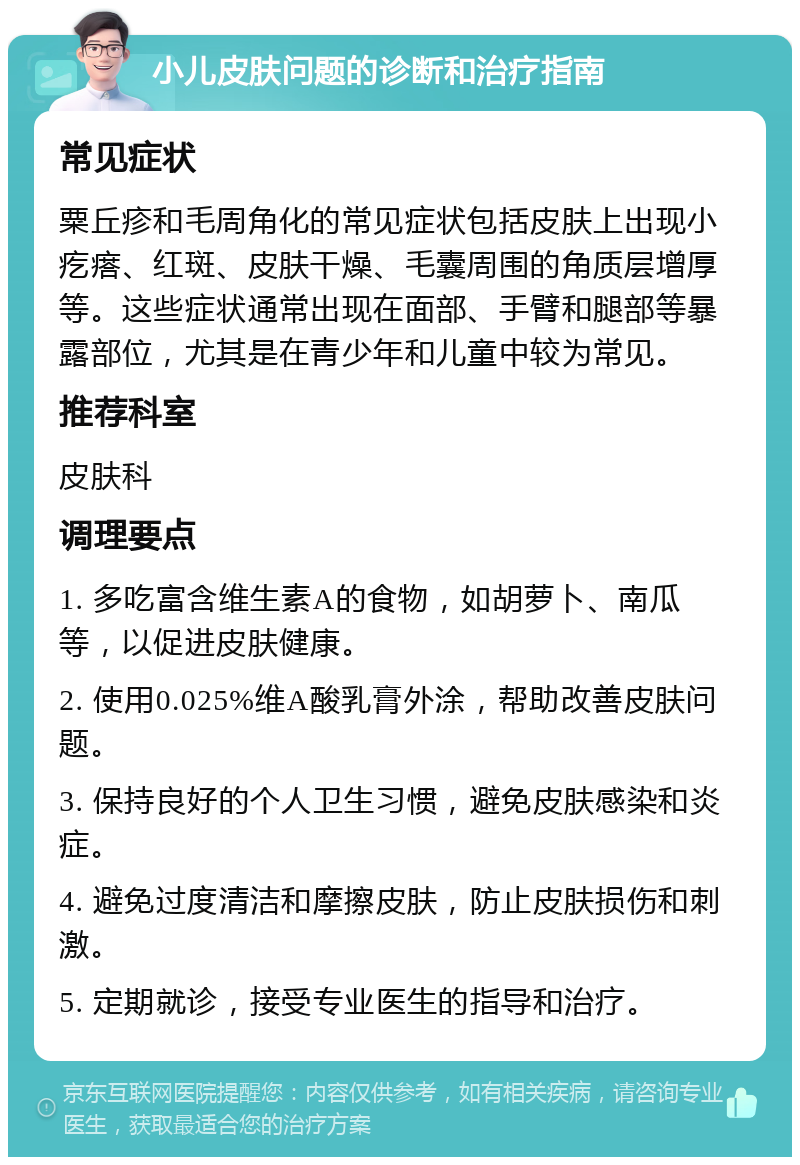 小儿皮肤问题的诊断和治疗指南 常见症状 粟丘疹和毛周角化的常见症状包括皮肤上出现小疙瘩、红斑、皮肤干燥、毛囊周围的角质层增厚等。这些症状通常出现在面部、手臂和腿部等暴露部位，尤其是在青少年和儿童中较为常见。 推荐科室 皮肤科 调理要点 1. 多吃富含维生素A的食物，如胡萝卜、南瓜等，以促进皮肤健康。 2. 使用0.025%维A酸乳膏外涂，帮助改善皮肤问题。 3. 保持良好的个人卫生习惯，避免皮肤感染和炎症。 4. 避免过度清洁和摩擦皮肤，防止皮肤损伤和刺激。 5. 定期就诊，接受专业医生的指导和治疗。