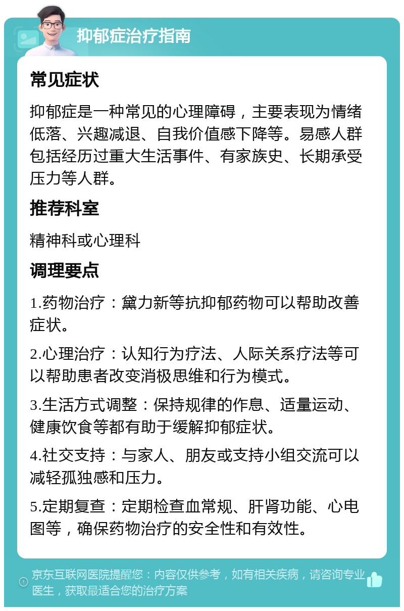 抑郁症治疗指南 常见症状 抑郁症是一种常见的心理障碍，主要表现为情绪低落、兴趣减退、自我价值感下降等。易感人群包括经历过重大生活事件、有家族史、长期承受压力等人群。 推荐科室 精神科或心理科 调理要点 1.药物治疗：黛力新等抗抑郁药物可以帮助改善症状。 2.心理治疗：认知行为疗法、人际关系疗法等可以帮助患者改变消极思维和行为模式。 3.生活方式调整：保持规律的作息、适量运动、健康饮食等都有助于缓解抑郁症状。 4.社交支持：与家人、朋友或支持小组交流可以减轻孤独感和压力。 5.定期复查：定期检查血常规、肝肾功能、心电图等，确保药物治疗的安全性和有效性。