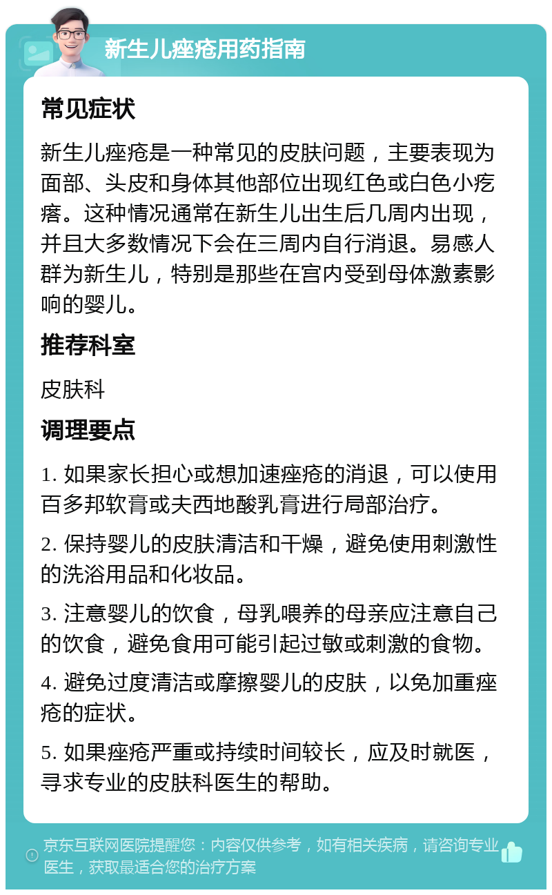 新生儿痤疮用药指南 常见症状 新生儿痤疮是一种常见的皮肤问题，主要表现为面部、头皮和身体其他部位出现红色或白色小疙瘩。这种情况通常在新生儿出生后几周内出现，并且大多数情况下会在三周内自行消退。易感人群为新生儿，特别是那些在宫内受到母体激素影响的婴儿。 推荐科室 皮肤科 调理要点 1. 如果家长担心或想加速痤疮的消退，可以使用百多邦软膏或夫西地酸乳膏进行局部治疗。 2. 保持婴儿的皮肤清洁和干燥，避免使用刺激性的洗浴用品和化妆品。 3. 注意婴儿的饮食，母乳喂养的母亲应注意自己的饮食，避免食用可能引起过敏或刺激的食物。 4. 避免过度清洁或摩擦婴儿的皮肤，以免加重痤疮的症状。 5. 如果痤疮严重或持续时间较长，应及时就医，寻求专业的皮肤科医生的帮助。