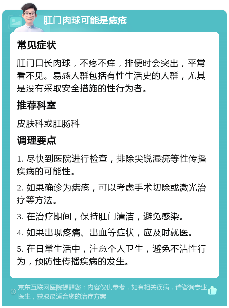 肛门肉球可能是痣疮 常见症状 肛门口长肉球，不疼不痒，排便时会突出，平常看不见。易感人群包括有性生活史的人群，尤其是没有采取安全措施的性行为者。 推荐科室 皮肤科或肛肠科 调理要点 1. 尽快到医院进行检查，排除尖锐湿疣等性传播疾病的可能性。 2. 如果确诊为痣疮，可以考虑手术切除或激光治疗等方法。 3. 在治疗期间，保持肛门清洁，避免感染。 4. 如果出现疼痛、出血等症状，应及时就医。 5. 在日常生活中，注意个人卫生，避免不洁性行为，预防性传播疾病的发生。