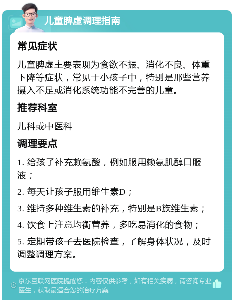 儿童脾虚调理指南 常见症状 儿童脾虚主要表现为食欲不振、消化不良、体重下降等症状，常见于小孩子中，特别是那些营养摄入不足或消化系统功能不完善的儿童。 推荐科室 儿科或中医科 调理要点 1. 给孩子补充赖氨酸，例如服用赖氨肌醇口服液； 2. 每天让孩子服用维生素D； 3. 维持多种维生素的补充，特别是B族维生素； 4. 饮食上注意均衡营养，多吃易消化的食物； 5. 定期带孩子去医院检查，了解身体状况，及时调整调理方案。