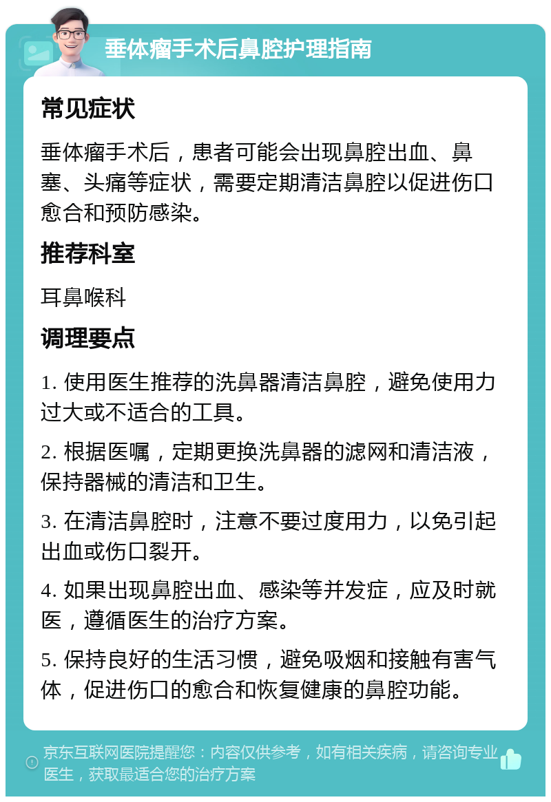 垂体瘤手术后鼻腔护理指南 常见症状 垂体瘤手术后，患者可能会出现鼻腔出血、鼻塞、头痛等症状，需要定期清洁鼻腔以促进伤口愈合和预防感染。 推荐科室 耳鼻喉科 调理要点 1. 使用医生推荐的洗鼻器清洁鼻腔，避免使用力过大或不适合的工具。 2. 根据医嘱，定期更换洗鼻器的滤网和清洁液，保持器械的清洁和卫生。 3. 在清洁鼻腔时，注意不要过度用力，以免引起出血或伤口裂开。 4. 如果出现鼻腔出血、感染等并发症，应及时就医，遵循医生的治疗方案。 5. 保持良好的生活习惯，避免吸烟和接触有害气体，促进伤口的愈合和恢复健康的鼻腔功能。