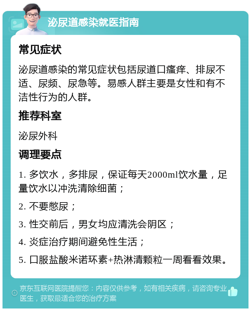 泌尿道感染就医指南 常见症状 泌尿道感染的常见症状包括尿道口瘙痒、排尿不适、尿频、尿急等。易感人群主要是女性和有不洁性行为的人群。 推荐科室 泌尿外科 调理要点 1. 多饮水，多排尿，保证每天2000ml饮水量，足量饮水以冲洗清除细菌； 2. 不要憋尿； 3. 性交前后，男女均应清洗会阴区； 4. 炎症治疗期间避免性生活； 5. 口服盐酸米诺环素+热淋清颗粒一周看看效果。