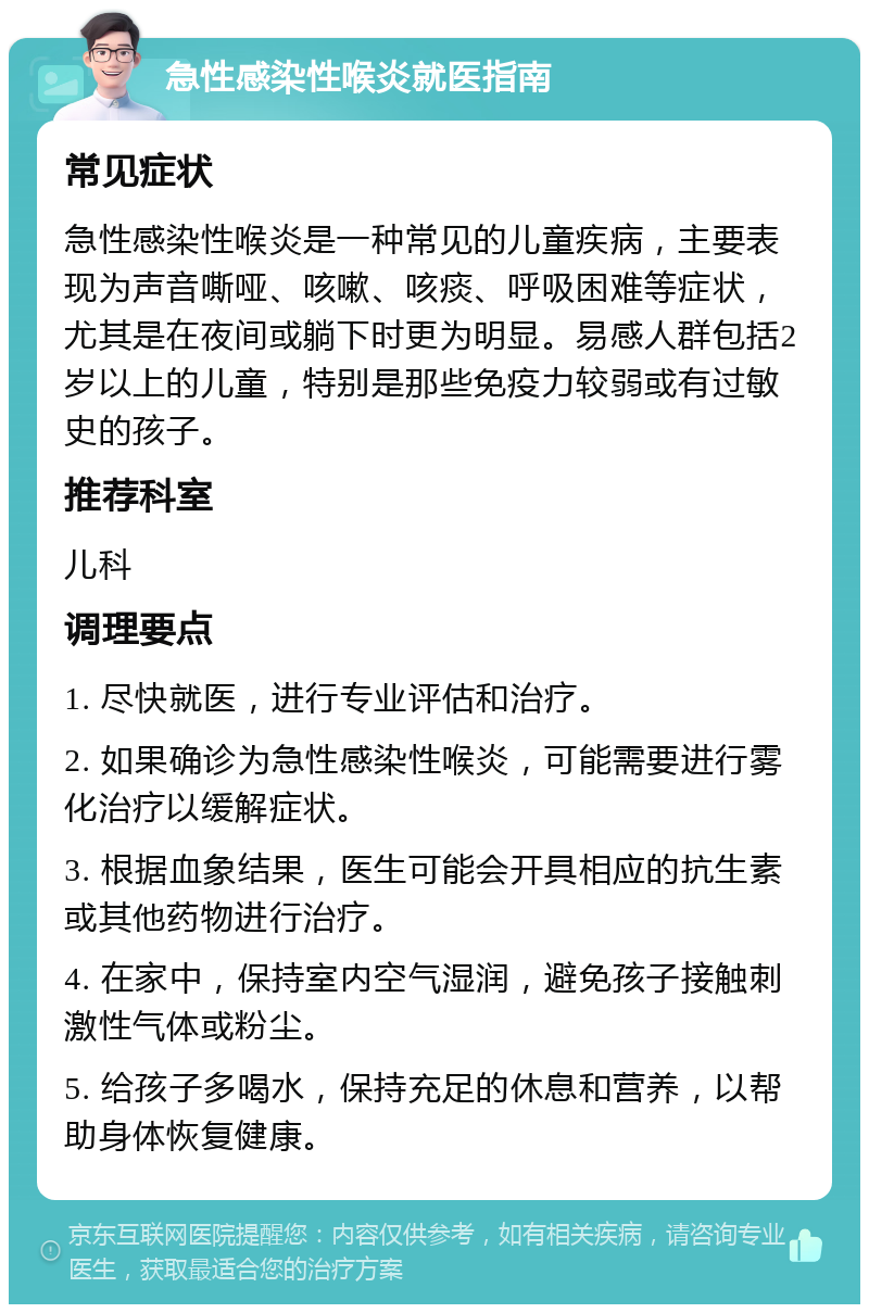 急性感染性喉炎就医指南 常见症状 急性感染性喉炎是一种常见的儿童疾病，主要表现为声音嘶哑、咳嗽、咳痰、呼吸困难等症状，尤其是在夜间或躺下时更为明显。易感人群包括2岁以上的儿童，特别是那些免疫力较弱或有过敏史的孩子。 推荐科室 儿科 调理要点 1. 尽快就医，进行专业评估和治疗。 2. 如果确诊为急性感染性喉炎，可能需要进行雾化治疗以缓解症状。 3. 根据血象结果，医生可能会开具相应的抗生素或其他药物进行治疗。 4. 在家中，保持室内空气湿润，避免孩子接触刺激性气体或粉尘。 5. 给孩子多喝水，保持充足的休息和营养，以帮助身体恢复健康。