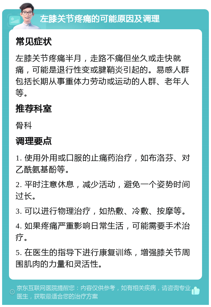 左膝关节疼痛的可能原因及调理 常见症状 左膝关节疼痛半月，走路不痛但坐久或走快就痛，可能是退行性变或腱鞘炎引起的。易感人群包括长期从事重体力劳动或运动的人群、老年人等。 推荐科室 骨科 调理要点 1. 使用外用或口服的止痛药治疗，如布洛芬、对乙酰氨基酚等。 2. 平时注意休息，减少活动，避免一个姿势时间过长。 3. 可以进行物理治疗，如热敷、冷敷、按摩等。 4. 如果疼痛严重影响日常生活，可能需要手术治疗。 5. 在医生的指导下进行康复训练，增强膝关节周围肌肉的力量和灵活性。