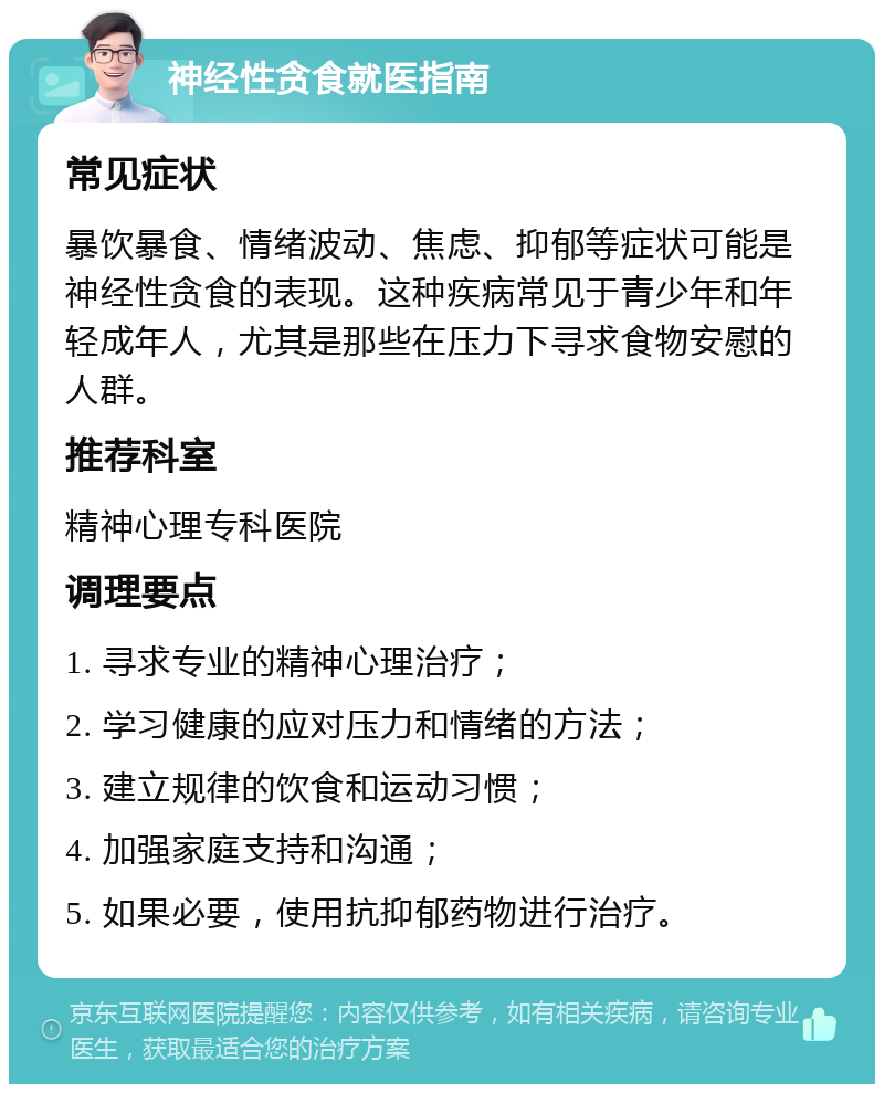 神经性贪食就医指南 常见症状 暴饮暴食、情绪波动、焦虑、抑郁等症状可能是神经性贪食的表现。这种疾病常见于青少年和年轻成年人，尤其是那些在压力下寻求食物安慰的人群。 推荐科室 精神心理专科医院 调理要点 1. 寻求专业的精神心理治疗； 2. 学习健康的应对压力和情绪的方法； 3. 建立规律的饮食和运动习惯； 4. 加强家庭支持和沟通； 5. 如果必要，使用抗抑郁药物进行治疗。