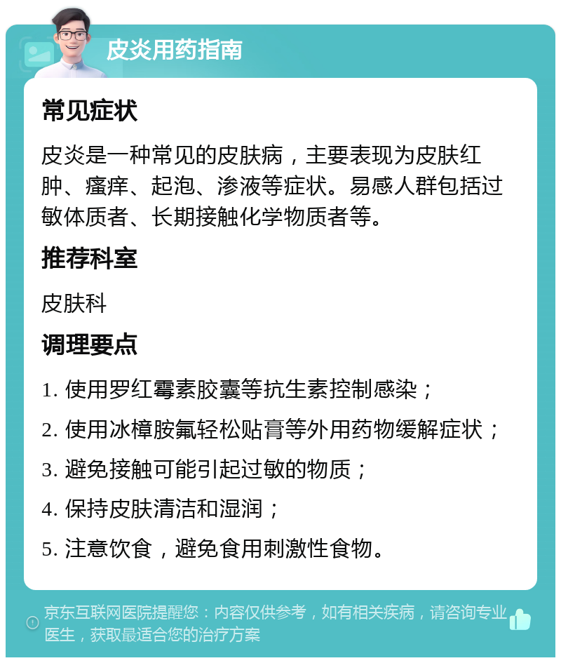 皮炎用药指南 常见症状 皮炎是一种常见的皮肤病，主要表现为皮肤红肿、瘙痒、起泡、渗液等症状。易感人群包括过敏体质者、长期接触化学物质者等。 推荐科室 皮肤科 调理要点 1. 使用罗红霉素胶囊等抗生素控制感染； 2. 使用冰樟胺氟轻松贴膏等外用药物缓解症状； 3. 避免接触可能引起过敏的物质； 4. 保持皮肤清洁和湿润； 5. 注意饮食，避免食用刺激性食物。