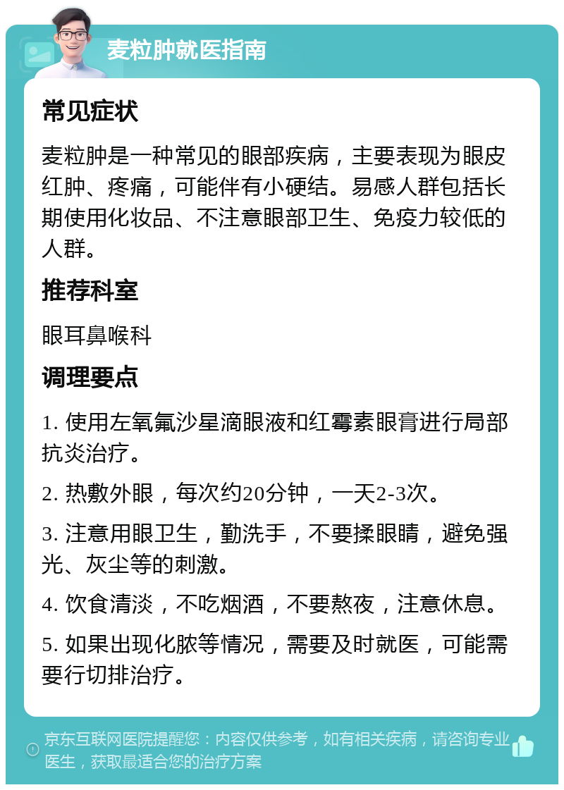 麦粒肿就医指南 常见症状 麦粒肿是一种常见的眼部疾病，主要表现为眼皮红肿、疼痛，可能伴有小硬结。易感人群包括长期使用化妆品、不注意眼部卫生、免疫力较低的人群。 推荐科室 眼耳鼻喉科 调理要点 1. 使用左氧氟沙星滴眼液和红霉素眼膏进行局部抗炎治疗。 2. 热敷外眼，每次约20分钟，一天2-3次。 3. 注意用眼卫生，勤洗手，不要揉眼睛，避免强光、灰尘等的刺激。 4. 饮食清淡，不吃烟酒，不要熬夜，注意休息。 5. 如果出现化脓等情况，需要及时就医，可能需要行切排治疗。