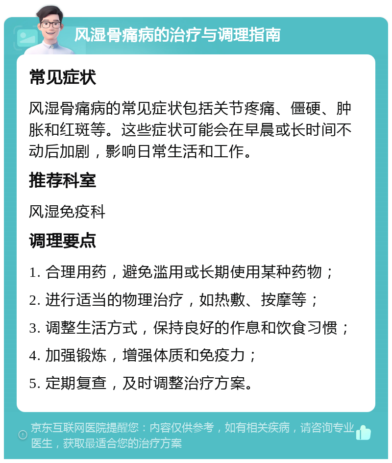 风湿骨痛病的治疗与调理指南 常见症状 风湿骨痛病的常见症状包括关节疼痛、僵硬、肿胀和红斑等。这些症状可能会在早晨或长时间不动后加剧，影响日常生活和工作。 推荐科室 风湿免疫科 调理要点 1. 合理用药，避免滥用或长期使用某种药物； 2. 进行适当的物理治疗，如热敷、按摩等； 3. 调整生活方式，保持良好的作息和饮食习惯； 4. 加强锻炼，增强体质和免疫力； 5. 定期复查，及时调整治疗方案。