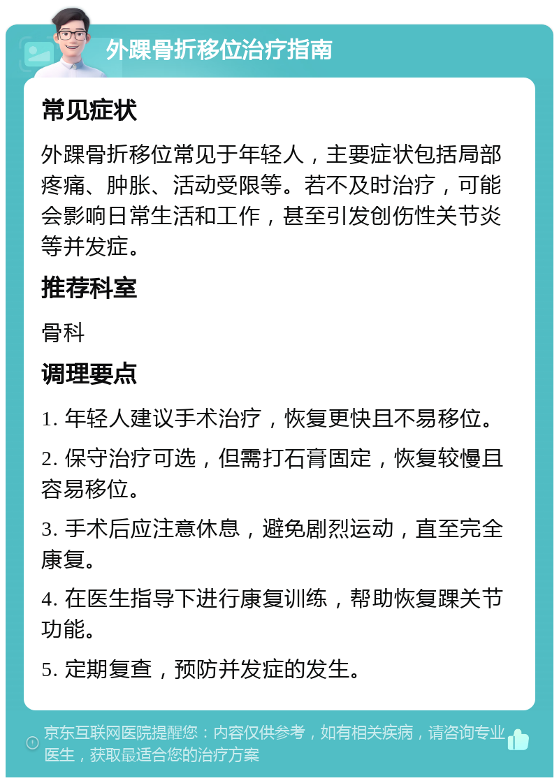 外踝骨折移位治疗指南 常见症状 外踝骨折移位常见于年轻人，主要症状包括局部疼痛、肿胀、活动受限等。若不及时治疗，可能会影响日常生活和工作，甚至引发创伤性关节炎等并发症。 推荐科室 骨科 调理要点 1. 年轻人建议手术治疗，恢复更快且不易移位。 2. 保守治疗可选，但需打石膏固定，恢复较慢且容易移位。 3. 手术后应注意休息，避免剧烈运动，直至完全康复。 4. 在医生指导下进行康复训练，帮助恢复踝关节功能。 5. 定期复查，预防并发症的发生。