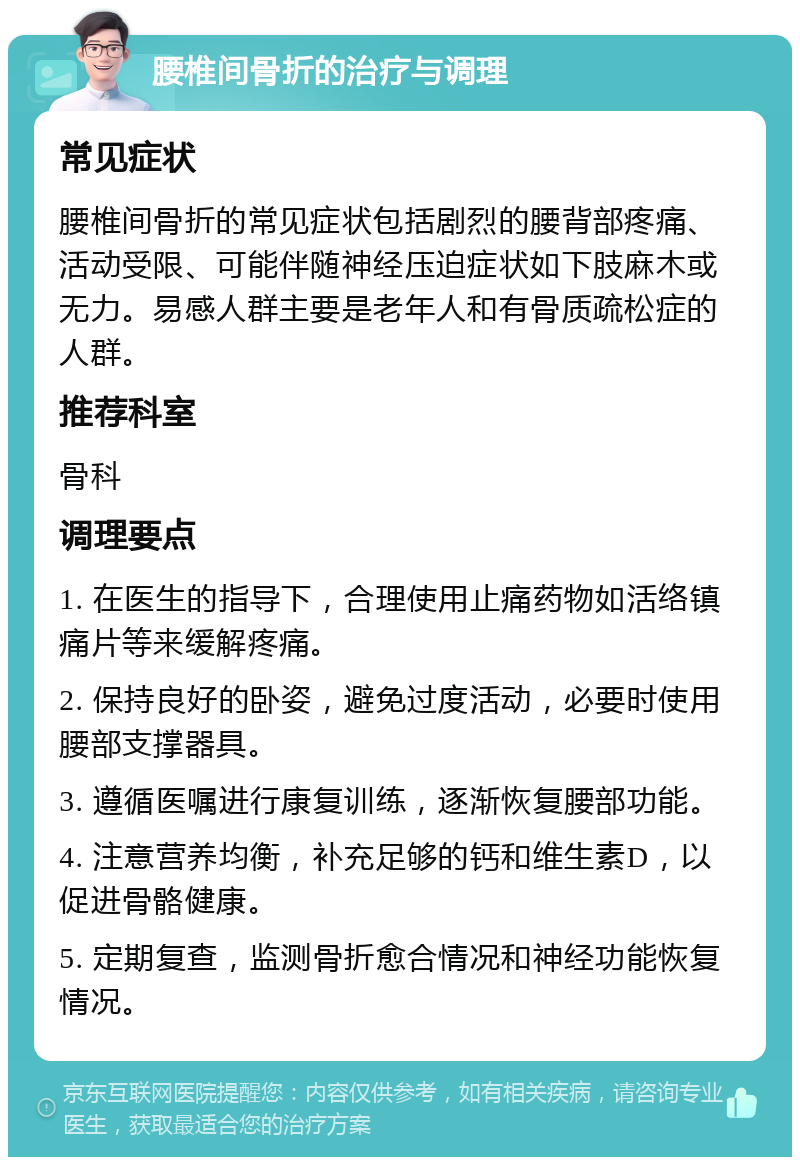 腰椎间骨折的治疗与调理 常见症状 腰椎间骨折的常见症状包括剧烈的腰背部疼痛、活动受限、可能伴随神经压迫症状如下肢麻木或无力。易感人群主要是老年人和有骨质疏松症的人群。 推荐科室 骨科 调理要点 1. 在医生的指导下，合理使用止痛药物如活络镇痛片等来缓解疼痛。 2. 保持良好的卧姿，避免过度活动，必要时使用腰部支撑器具。 3. 遵循医嘱进行康复训练，逐渐恢复腰部功能。 4. 注意营养均衡，补充足够的钙和维生素D，以促进骨骼健康。 5. 定期复查，监测骨折愈合情况和神经功能恢复情况。