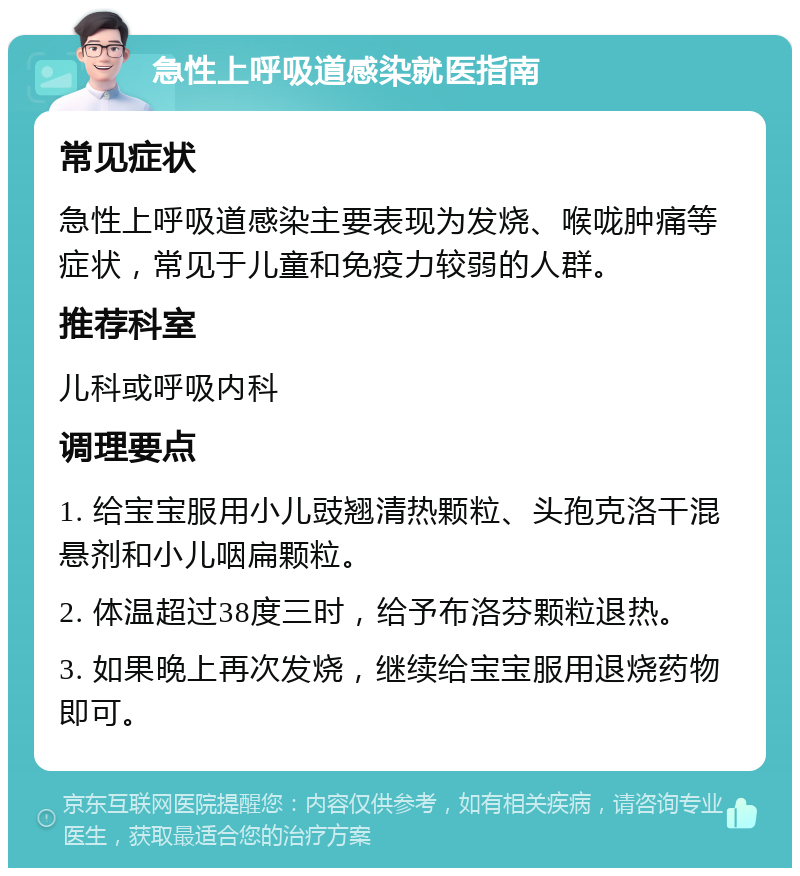 急性上呼吸道感染就医指南 常见症状 急性上呼吸道感染主要表现为发烧、喉咙肿痛等症状，常见于儿童和免疫力较弱的人群。 推荐科室 儿科或呼吸内科 调理要点 1. 给宝宝服用小儿豉翘清热颗粒、头孢克洛干混悬剂和小儿咽扁颗粒。 2. 体温超过38度三时，给予布洛芬颗粒退热。 3. 如果晚上再次发烧，继续给宝宝服用退烧药物即可。