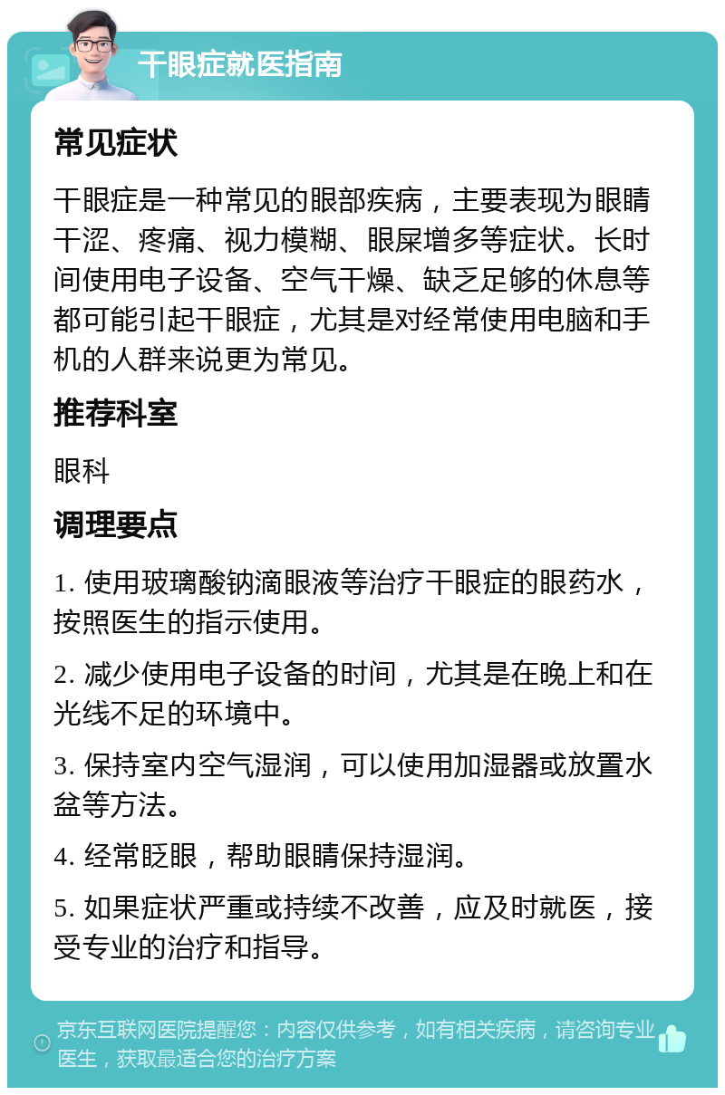 干眼症就医指南 常见症状 干眼症是一种常见的眼部疾病，主要表现为眼睛干涩、疼痛、视力模糊、眼屎增多等症状。长时间使用电子设备、空气干燥、缺乏足够的休息等都可能引起干眼症，尤其是对经常使用电脑和手机的人群来说更为常见。 推荐科室 眼科 调理要点 1. 使用玻璃酸钠滴眼液等治疗干眼症的眼药水，按照医生的指示使用。 2. 减少使用电子设备的时间，尤其是在晚上和在光线不足的环境中。 3. 保持室内空气湿润，可以使用加湿器或放置水盆等方法。 4. 经常眨眼，帮助眼睛保持湿润。 5. 如果症状严重或持续不改善，应及时就医，接受专业的治疗和指导。