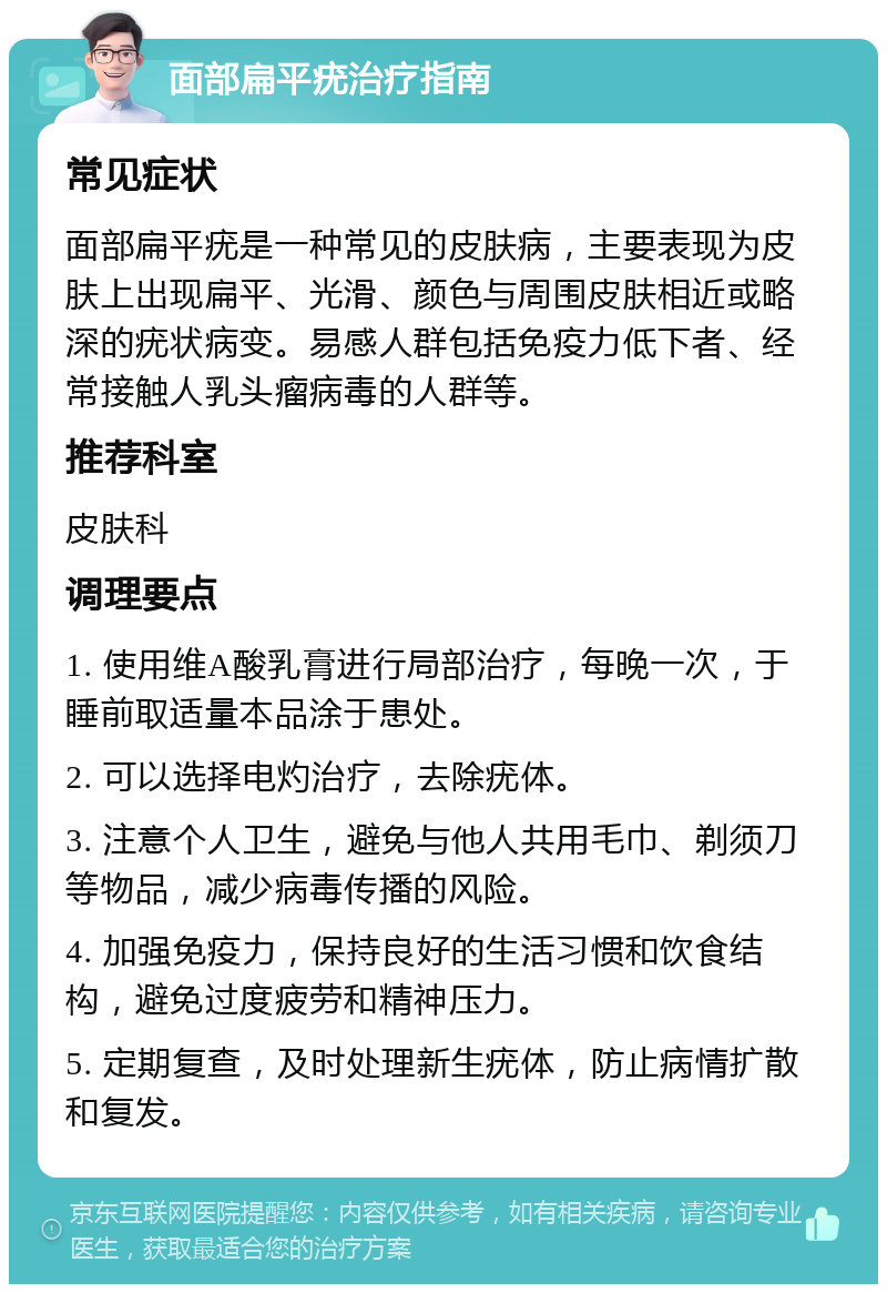 面部扁平疣治疗指南 常见症状 面部扁平疣是一种常见的皮肤病，主要表现为皮肤上出现扁平、光滑、颜色与周围皮肤相近或略深的疣状病变。易感人群包括免疫力低下者、经常接触人乳头瘤病毒的人群等。 推荐科室 皮肤科 调理要点 1. 使用维A酸乳膏进行局部治疗，每晚一次，于睡前取适量本品涂于患处。 2. 可以选择电灼治疗，去除疣体。 3. 注意个人卫生，避免与他人共用毛巾、剃须刀等物品，减少病毒传播的风险。 4. 加强免疫力，保持良好的生活习惯和饮食结构，避免过度疲劳和精神压力。 5. 定期复查，及时处理新生疣体，防止病情扩散和复发。