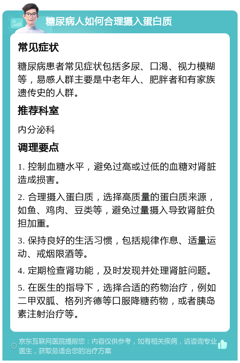 糖尿病人如何合理摄入蛋白质 常见症状 糖尿病患者常见症状包括多尿、口渴、视力模糊等，易感人群主要是中老年人、肥胖者和有家族遗传史的人群。 推荐科室 内分泌科 调理要点 1. 控制血糖水平，避免过高或过低的血糖对肾脏造成损害。 2. 合理摄入蛋白质，选择高质量的蛋白质来源，如鱼、鸡肉、豆类等，避免过量摄入导致肾脏负担加重。 3. 保持良好的生活习惯，包括规律作息、适量运动、戒烟限酒等。 4. 定期检查肾功能，及时发现并处理肾脏问题。 5. 在医生的指导下，选择合适的药物治疗，例如二甲双胍、格列齐德等口服降糖药物，或者胰岛素注射治疗等。