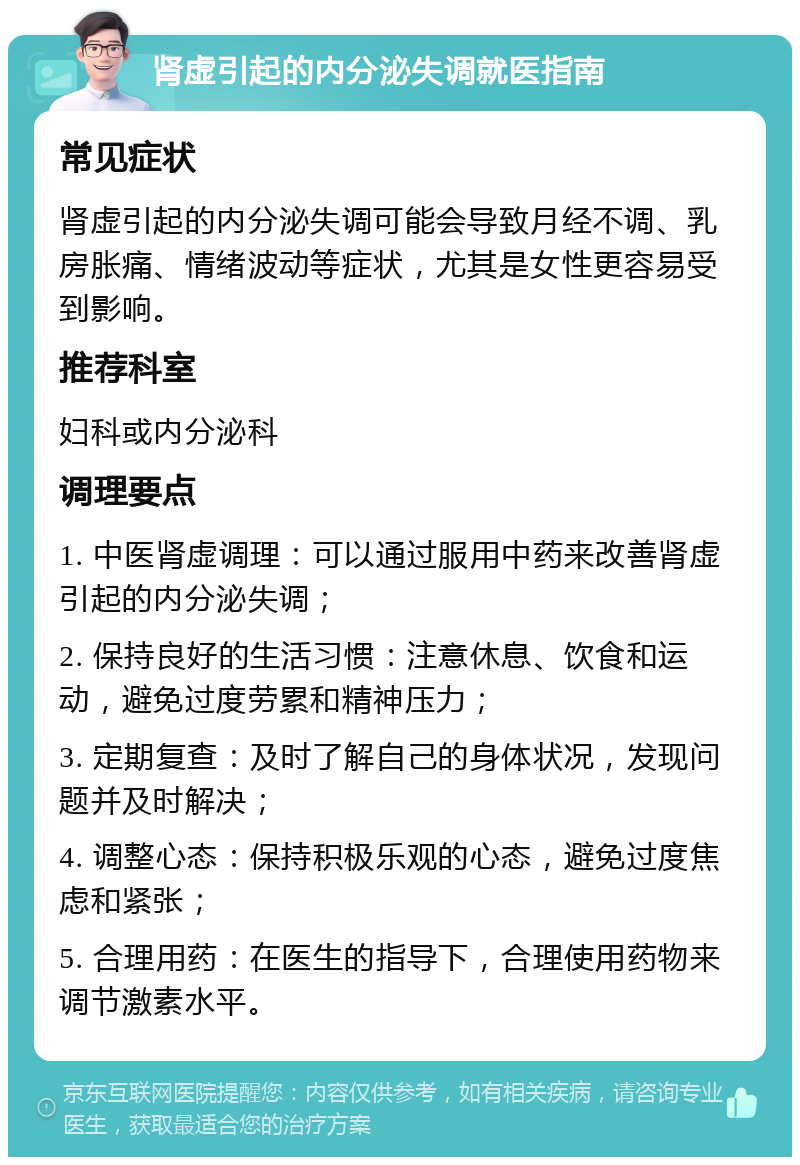 肾虚引起的内分泌失调就医指南 常见症状 肾虚引起的内分泌失调可能会导致月经不调、乳房胀痛、情绪波动等症状，尤其是女性更容易受到影响。 推荐科室 妇科或内分泌科 调理要点 1. 中医肾虚调理：可以通过服用中药来改善肾虚引起的内分泌失调； 2. 保持良好的生活习惯：注意休息、饮食和运动，避免过度劳累和精神压力； 3. 定期复查：及时了解自己的身体状况，发现问题并及时解决； 4. 调整心态：保持积极乐观的心态，避免过度焦虑和紧张； 5. 合理用药：在医生的指导下，合理使用药物来调节激素水平。