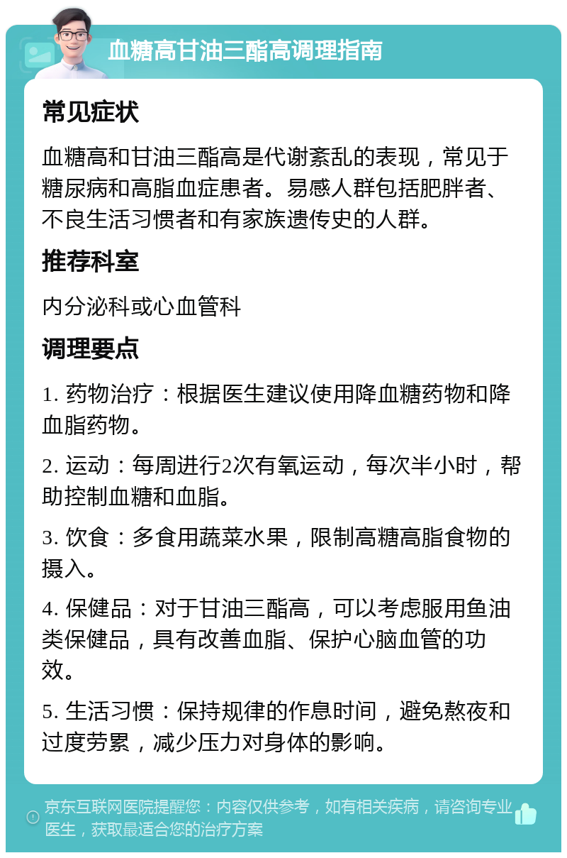 血糖高甘油三酯高调理指南 常见症状 血糖高和甘油三酯高是代谢紊乱的表现，常见于糖尿病和高脂血症患者。易感人群包括肥胖者、不良生活习惯者和有家族遗传史的人群。 推荐科室 内分泌科或心血管科 调理要点 1. 药物治疗：根据医生建议使用降血糖药物和降血脂药物。 2. 运动：每周进行2次有氧运动，每次半小时，帮助控制血糖和血脂。 3. 饮食：多食用蔬菜水果，限制高糖高脂食物的摄入。 4. 保健品：对于甘油三酯高，可以考虑服用鱼油类保健品，具有改善血脂、保护心脑血管的功效。 5. 生活习惯：保持规律的作息时间，避免熬夜和过度劳累，减少压力对身体的影响。