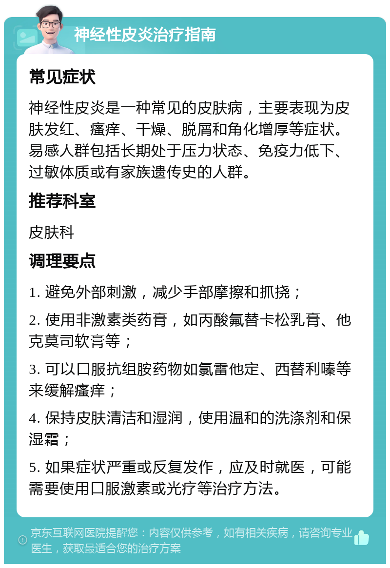 神经性皮炎治疗指南 常见症状 神经性皮炎是一种常见的皮肤病，主要表现为皮肤发红、瘙痒、干燥、脱屑和角化增厚等症状。易感人群包括长期处于压力状态、免疫力低下、过敏体质或有家族遗传史的人群。 推荐科室 皮肤科 调理要点 1. 避免外部刺激，减少手部摩擦和抓挠； 2. 使用非激素类药膏，如丙酸氟替卡松乳膏、他克莫司软膏等； 3. 可以口服抗组胺药物如氯雷他定、西替利嗪等来缓解瘙痒； 4. 保持皮肤清洁和湿润，使用温和的洗涤剂和保湿霜； 5. 如果症状严重或反复发作，应及时就医，可能需要使用口服激素或光疗等治疗方法。