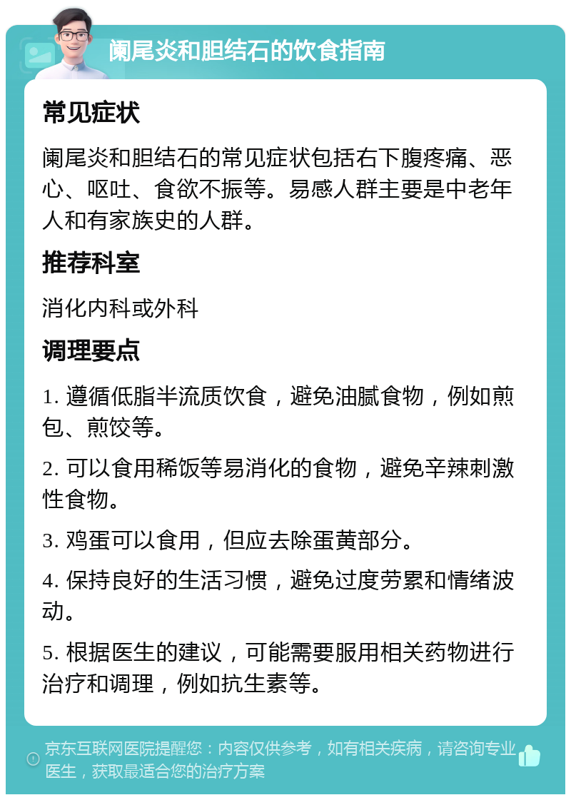 阑尾炎和胆结石的饮食指南 常见症状 阑尾炎和胆结石的常见症状包括右下腹疼痛、恶心、呕吐、食欲不振等。易感人群主要是中老年人和有家族史的人群。 推荐科室 消化内科或外科 调理要点 1. 遵循低脂半流质饮食，避免油腻食物，例如煎包、煎饺等。 2. 可以食用稀饭等易消化的食物，避免辛辣刺激性食物。 3. 鸡蛋可以食用，但应去除蛋黄部分。 4. 保持良好的生活习惯，避免过度劳累和情绪波动。 5. 根据医生的建议，可能需要服用相关药物进行治疗和调理，例如抗生素等。