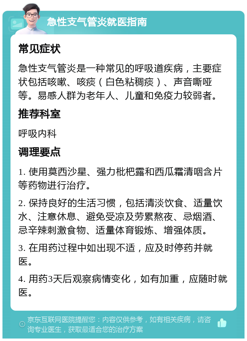 急性支气管炎就医指南 常见症状 急性支气管炎是一种常见的呼吸道疾病，主要症状包括咳嗽、咳痰（白色粘稠痰）、声音嘶哑等。易感人群为老年人、儿童和免疫力较弱者。 推荐科室 呼吸内科 调理要点 1. 使用莫西沙星、强力枇杷露和西瓜霜清咽含片等药物进行治疗。 2. 保持良好的生活习惯，包括清淡饮食、适量饮水、注意休息、避免受凉及劳累熬夜、忌烟酒、忌辛辣刺激食物、适量体育锻炼、增强体质。 3. 在用药过程中如出现不适，应及时停药并就医。 4. 用药3天后观察病情变化，如有加重，应随时就医。