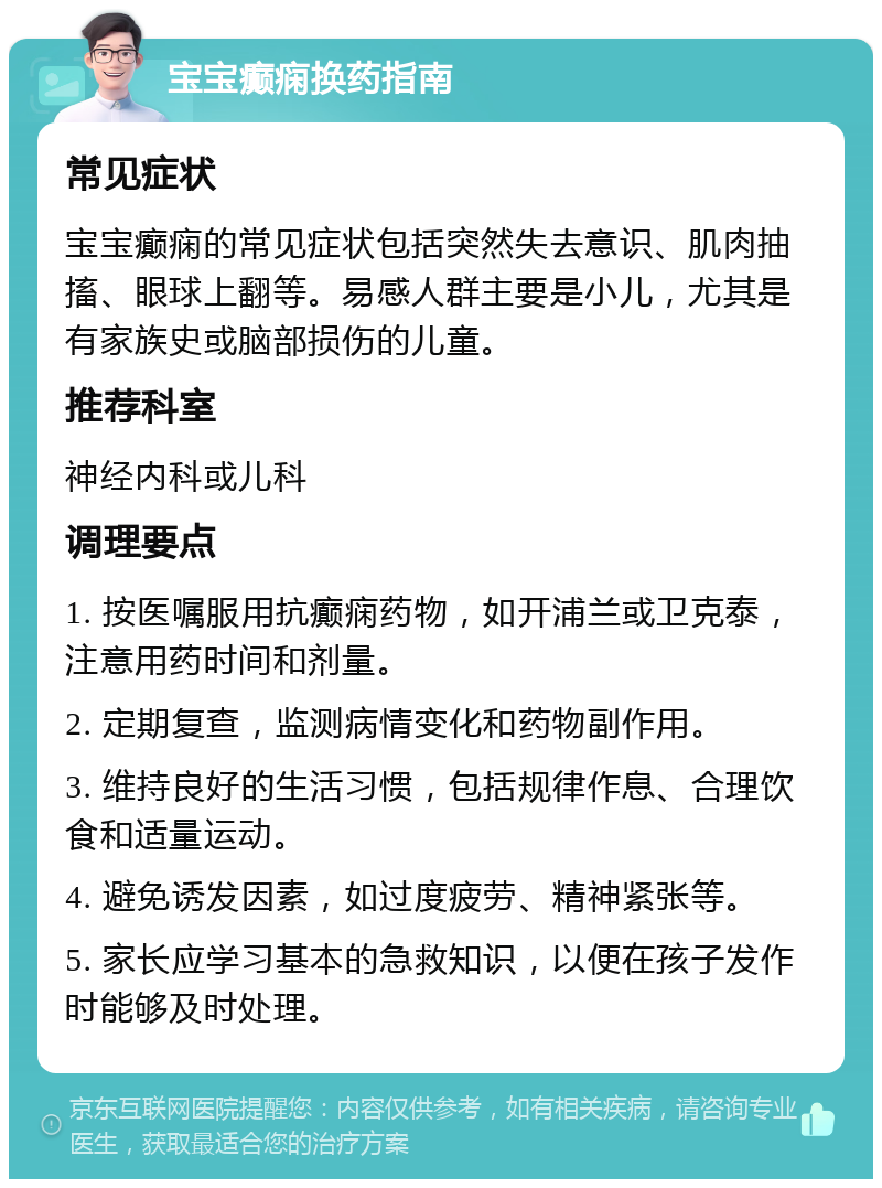 宝宝癫痫换药指南 常见症状 宝宝癫痫的常见症状包括突然失去意识、肌肉抽搐、眼球上翻等。易感人群主要是小儿，尤其是有家族史或脑部损伤的儿童。 推荐科室 神经内科或儿科 调理要点 1. 按医嘱服用抗癫痫药物，如开浦兰或卫克泰，注意用药时间和剂量。 2. 定期复查，监测病情变化和药物副作用。 3. 维持良好的生活习惯，包括规律作息、合理饮食和适量运动。 4. 避免诱发因素，如过度疲劳、精神紧张等。 5. 家长应学习基本的急救知识，以便在孩子发作时能够及时处理。