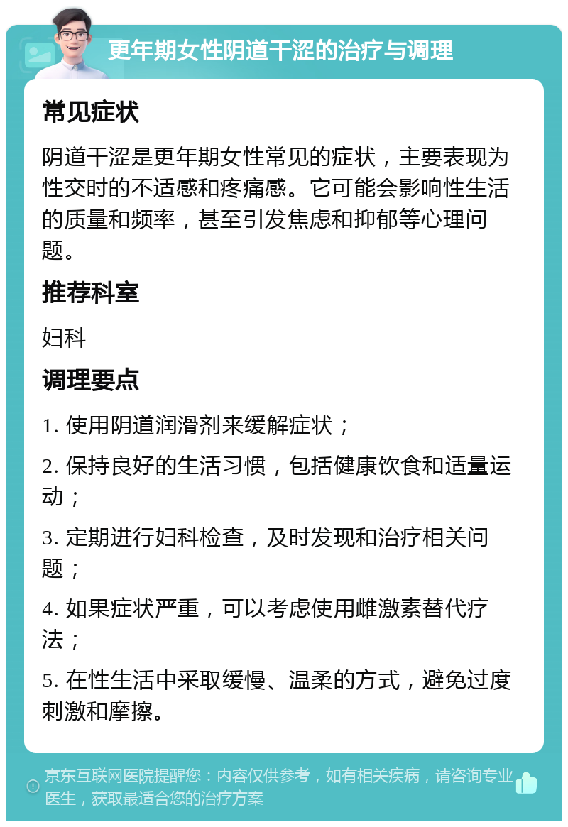 更年期女性阴道干涩的治疗与调理 常见症状 阴道干涩是更年期女性常见的症状，主要表现为性交时的不适感和疼痛感。它可能会影响性生活的质量和频率，甚至引发焦虑和抑郁等心理问题。 推荐科室 妇科 调理要点 1. 使用阴道润滑剂来缓解症状； 2. 保持良好的生活习惯，包括健康饮食和适量运动； 3. 定期进行妇科检查，及时发现和治疗相关问题； 4. 如果症状严重，可以考虑使用雌激素替代疗法； 5. 在性生活中采取缓慢、温柔的方式，避免过度刺激和摩擦。