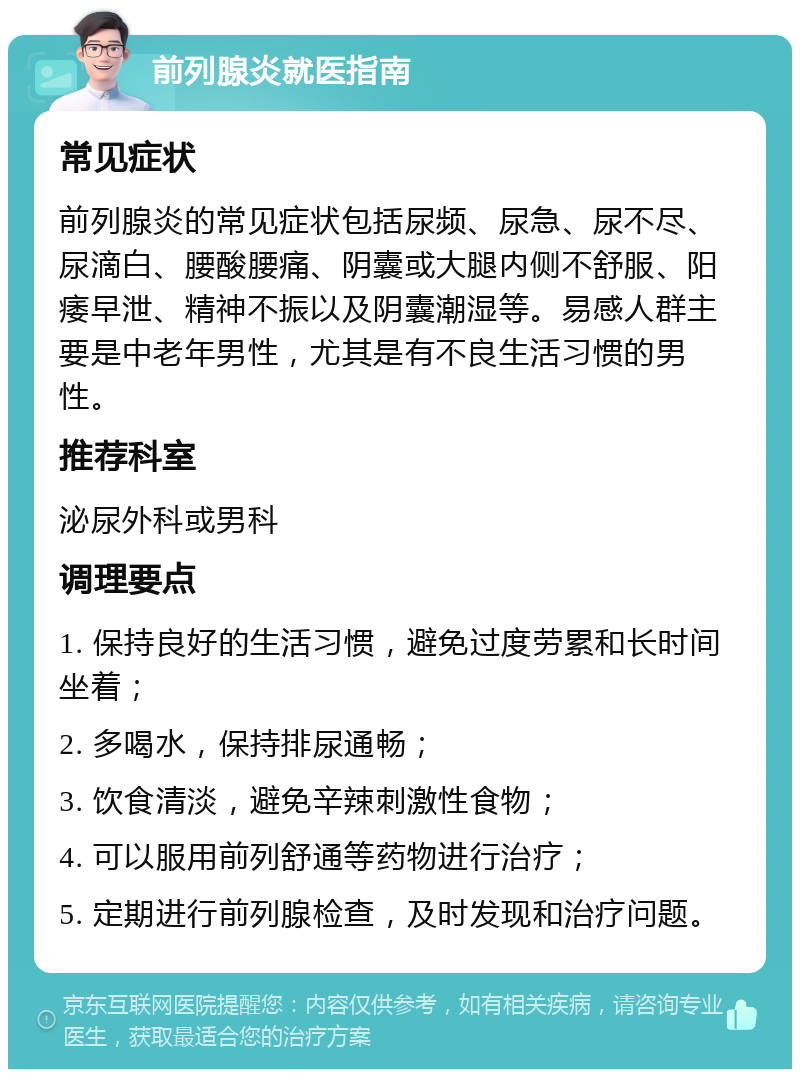 前列腺炎就医指南 常见症状 前列腺炎的常见症状包括尿频、尿急、尿不尽、尿滴白、腰酸腰痛、阴囊或大腿内侧不舒服、阳痿早泄、精神不振以及阴囊潮湿等。易感人群主要是中老年男性，尤其是有不良生活习惯的男性。 推荐科室 泌尿外科或男科 调理要点 1. 保持良好的生活习惯，避免过度劳累和长时间坐着； 2. 多喝水，保持排尿通畅； 3. 饮食清淡，避免辛辣刺激性食物； 4. 可以服用前列舒通等药物进行治疗； 5. 定期进行前列腺检查，及时发现和治疗问题。