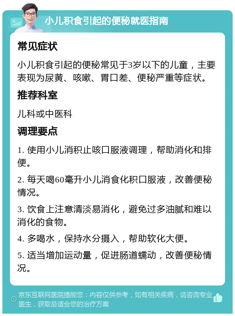 小儿积食引起的便秘就医指南 常见症状 小儿积食引起的便秘常见于3岁以下的儿童，主要表现为尿黄、咳嗽、胃口差、便秘严重等症状。 推荐科室 儿科或中医科 调理要点 1. 使用小儿消积止咳口服液调理，帮助消化和排便。 2. 每天喝60毫升小儿消食化积口服液，改善便秘情况。 3. 饮食上注意清淡易消化，避免过多油腻和难以消化的食物。 4. 多喝水，保持水分摄入，帮助软化大便。 5. 适当增加运动量，促进肠道蠕动，改善便秘情况。