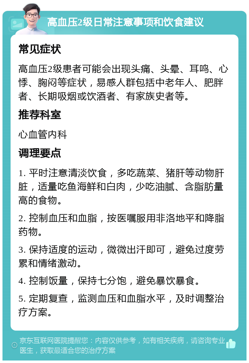 高血压2级日常注意事项和饮食建议 常见症状 高血压2级患者可能会出现头痛、头晕、耳鸣、心悸、胸闷等症状，易感人群包括中老年人、肥胖者、长期吸烟或饮酒者、有家族史者等。 推荐科室 心血管内科 调理要点 1. 平时注意清淡饮食，多吃蔬菜、猪肝等动物肝脏，适量吃鱼海鲜和白肉，少吃油腻、含脂肪量高的食物。 2. 控制血压和血脂，按医嘱服用非洛地平和降脂药物。 3. 保持适度的运动，微微出汗即可，避免过度劳累和情绪激动。 4. 控制饭量，保持七分饱，避免暴饮暴食。 5. 定期复查，监测血压和血脂水平，及时调整治疗方案。