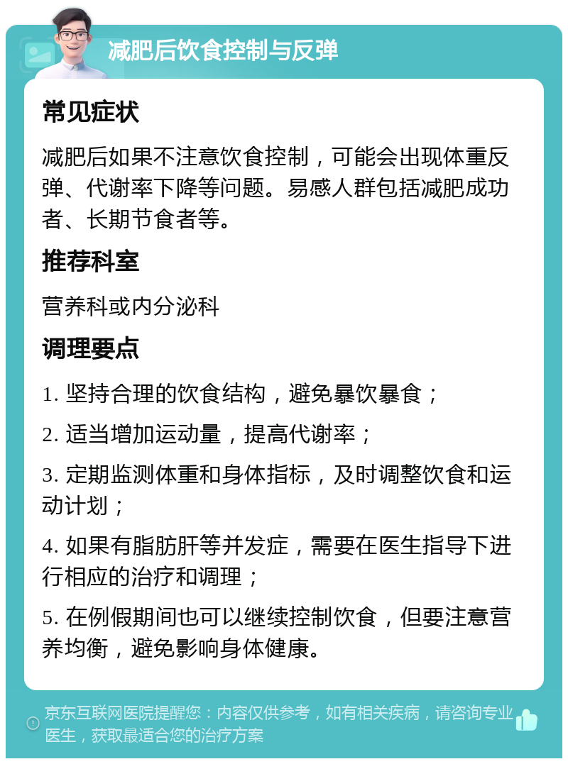 减肥后饮食控制与反弹 常见症状 减肥后如果不注意饮食控制，可能会出现体重反弹、代谢率下降等问题。易感人群包括减肥成功者、长期节食者等。 推荐科室 营养科或内分泌科 调理要点 1. 坚持合理的饮食结构，避免暴饮暴食； 2. 适当增加运动量，提高代谢率； 3. 定期监测体重和身体指标，及时调整饮食和运动计划； 4. 如果有脂肪肝等并发症，需要在医生指导下进行相应的治疗和调理； 5. 在例假期间也可以继续控制饮食，但要注意营养均衡，避免影响身体健康。