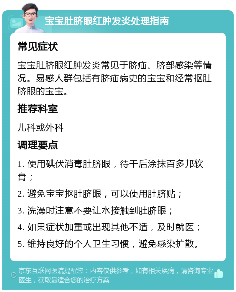 宝宝肚脐眼红肿发炎处理指南 常见症状 宝宝肚脐眼红肿发炎常见于脐疝、脐部感染等情况。易感人群包括有脐疝病史的宝宝和经常抠肚脐眼的宝宝。 推荐科室 儿科或外科 调理要点 1. 使用碘伏消毒肚脐眼，待干后涂抹百多邦软膏； 2. 避免宝宝抠肚脐眼，可以使用肚脐贴； 3. 洗澡时注意不要让水接触到肚脐眼； 4. 如果症状加重或出现其他不适，及时就医； 5. 维持良好的个人卫生习惯，避免感染扩散。