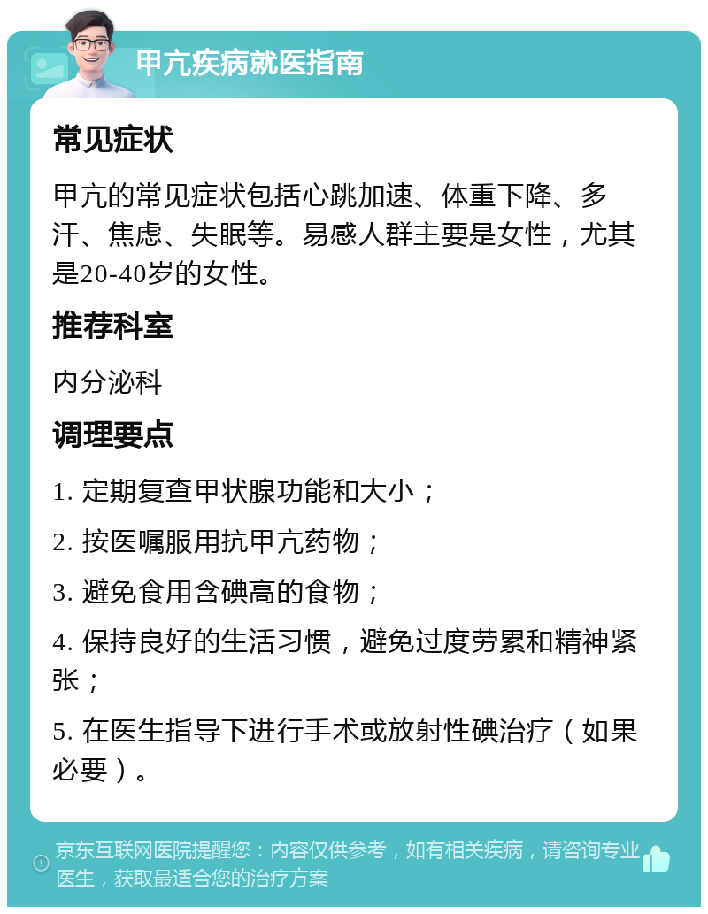 甲亢疾病就医指南 常见症状 甲亢的常见症状包括心跳加速、体重下降、多汗、焦虑、失眠等。易感人群主要是女性，尤其是20-40岁的女性。 推荐科室 内分泌科 调理要点 1. 定期复查甲状腺功能和大小； 2. 按医嘱服用抗甲亢药物； 3. 避免食用含碘高的食物； 4. 保持良好的生活习惯，避免过度劳累和精神紧张； 5. 在医生指导下进行手术或放射性碘治疗（如果必要）。