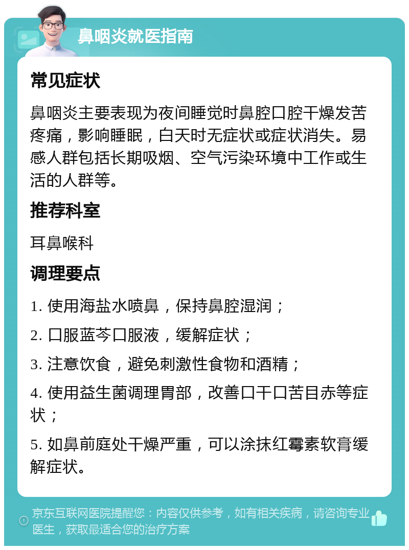 鼻咽炎就医指南 常见症状 鼻咽炎主要表现为夜间睡觉时鼻腔口腔干燥发苦疼痛，影响睡眠，白天时无症状或症状消失。易感人群包括长期吸烟、空气污染环境中工作或生活的人群等。 推荐科室 耳鼻喉科 调理要点 1. 使用海盐水喷鼻，保持鼻腔湿润； 2. 口服蓝芩口服液，缓解症状； 3. 注意饮食，避免刺激性食物和酒精； 4. 使用益生菌调理胃部，改善口干口苦目赤等症状； 5. 如鼻前庭处干燥严重，可以涂抹红霉素软膏缓解症状。