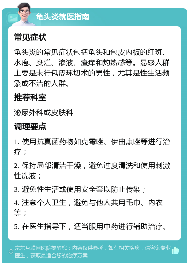 龟头炎就医指南 常见症状 龟头炎的常见症状包括龟头和包皮内板的红斑、水疱、糜烂、渗液、瘙痒和灼热感等。易感人群主要是未行包皮环切术的男性，尤其是性生活频繁或不洁的人群。 推荐科室 泌尿外科或皮肤科 调理要点 1. 使用抗真菌药物如克霉唑、伊曲康唑等进行治疗； 2. 保持局部清洁干燥，避免过度清洗和使用刺激性洗液； 3. 避免性生活或使用安全套以防止传染； 4. 注意个人卫生，避免与他人共用毛巾、内衣等； 5. 在医生指导下，适当服用中药进行辅助治疗。