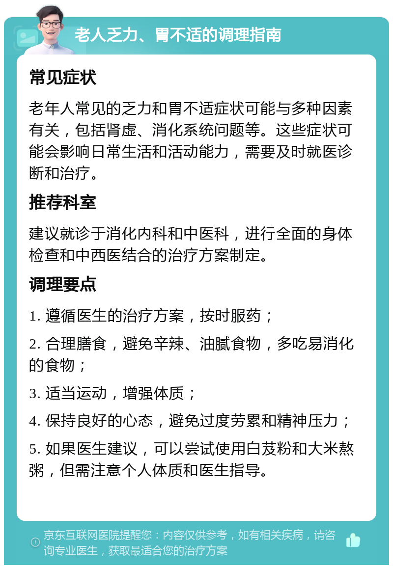 老人乏力、胃不适的调理指南 常见症状 老年人常见的乏力和胃不适症状可能与多种因素有关，包括肾虚、消化系统问题等。这些症状可能会影响日常生活和活动能力，需要及时就医诊断和治疗。 推荐科室 建议就诊于消化内科和中医科，进行全面的身体检查和中西医结合的治疗方案制定。 调理要点 1. 遵循医生的治疗方案，按时服药； 2. 合理膳食，避免辛辣、油腻食物，多吃易消化的食物； 3. 适当运动，增强体质； 4. 保持良好的心态，避免过度劳累和精神压力； 5. 如果医生建议，可以尝试使用白芨粉和大米熬粥，但需注意个人体质和医生指导。