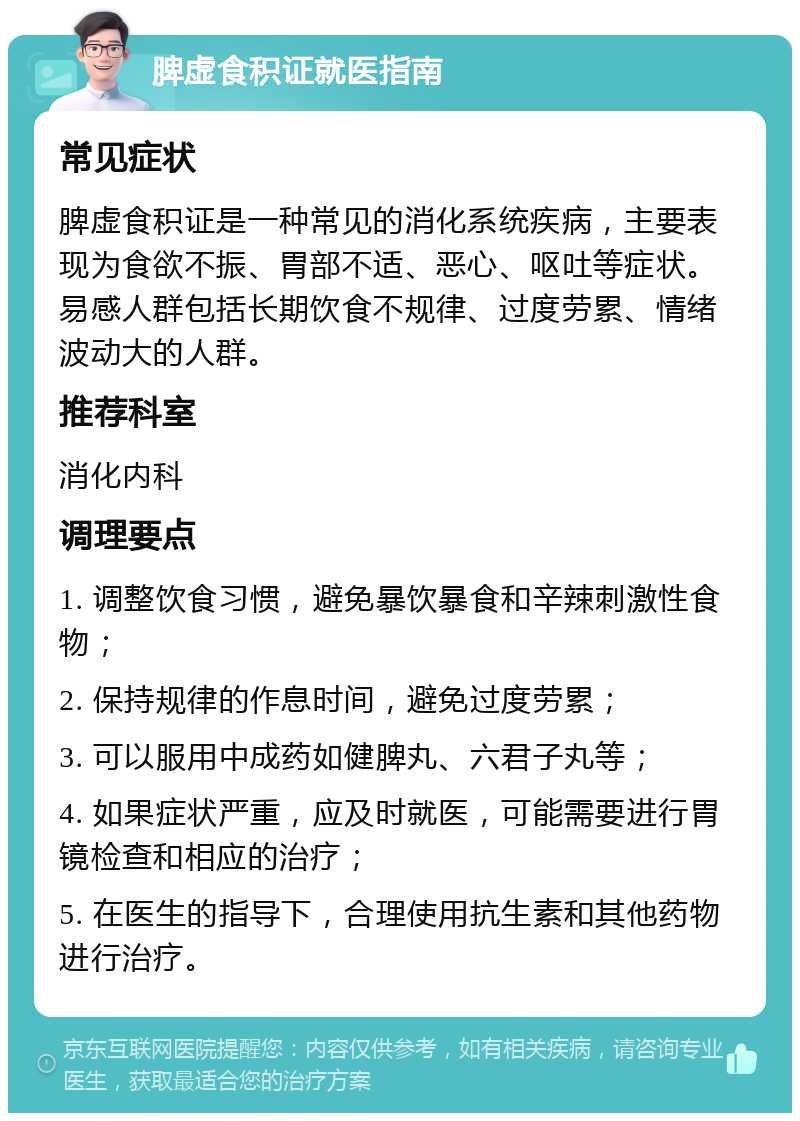 脾虚食积证就医指南 常见症状 脾虚食积证是一种常见的消化系统疾病，主要表现为食欲不振、胃部不适、恶心、呕吐等症状。易感人群包括长期饮食不规律、过度劳累、情绪波动大的人群。 推荐科室 消化内科 调理要点 1. 调整饮食习惯，避免暴饮暴食和辛辣刺激性食物； 2. 保持规律的作息时间，避免过度劳累； 3. 可以服用中成药如健脾丸、六君子丸等； 4. 如果症状严重，应及时就医，可能需要进行胃镜检查和相应的治疗； 5. 在医生的指导下，合理使用抗生素和其他药物进行治疗。