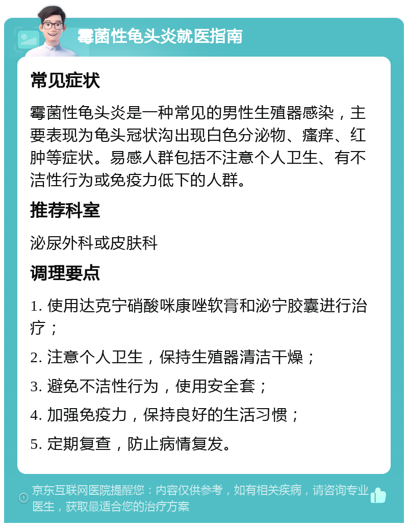 霉菌性龟头炎就医指南 常见症状 霉菌性龟头炎是一种常见的男性生殖器感染，主要表现为龟头冠状沟出现白色分泌物、瘙痒、红肿等症状。易感人群包括不注意个人卫生、有不洁性行为或免疫力低下的人群。 推荐科室 泌尿外科或皮肤科 调理要点 1. 使用达克宁硝酸咪康唑软膏和泌宁胶囊进行治疗； 2. 注意个人卫生，保持生殖器清洁干燥； 3. 避免不洁性行为，使用安全套； 4. 加强免疫力，保持良好的生活习惯； 5. 定期复查，防止病情复发。