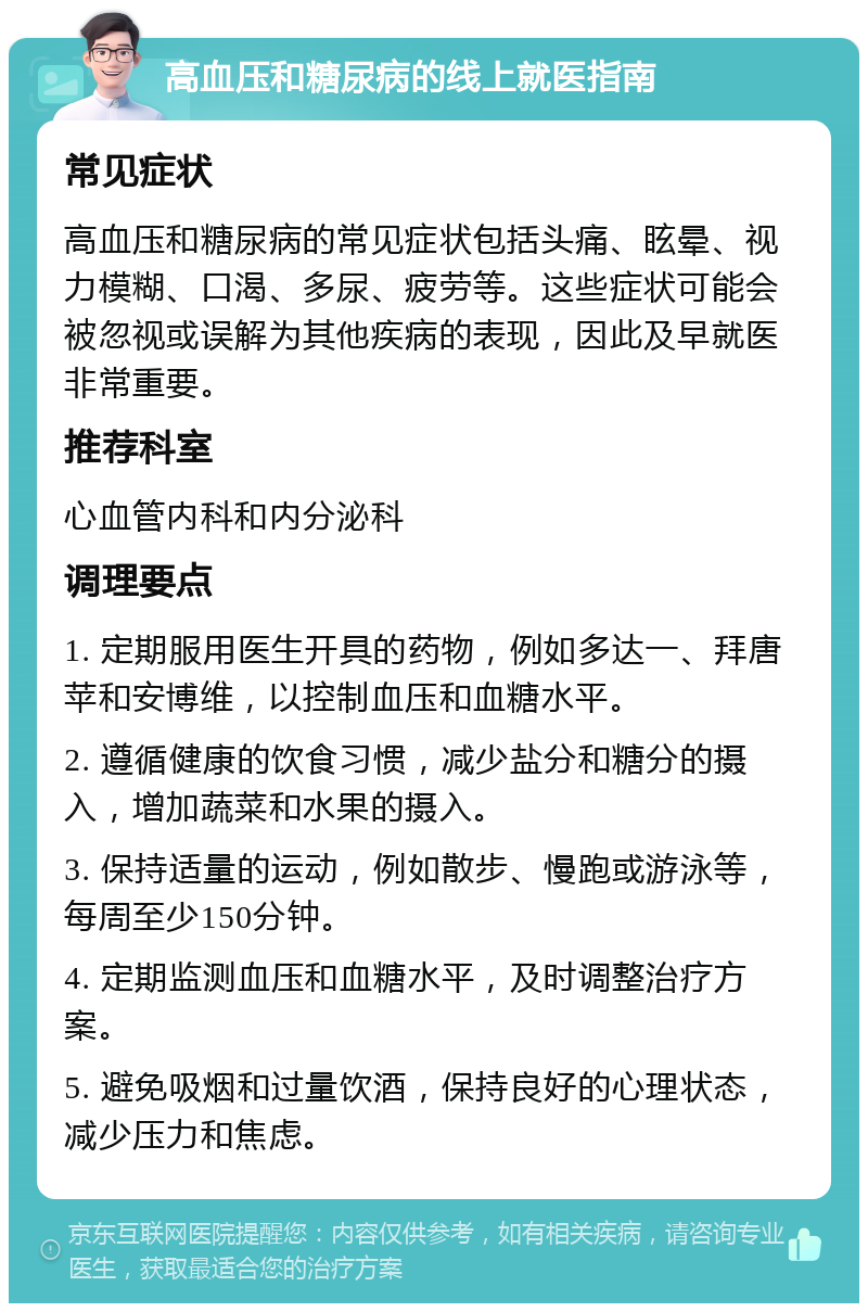 高血压和糖尿病的线上就医指南 常见症状 高血压和糖尿病的常见症状包括头痛、眩晕、视力模糊、口渴、多尿、疲劳等。这些症状可能会被忽视或误解为其他疾病的表现，因此及早就医非常重要。 推荐科室 心血管内科和内分泌科 调理要点 1. 定期服用医生开具的药物，例如多达一、拜唐苹和安博维，以控制血压和血糖水平。 2. 遵循健康的饮食习惯，减少盐分和糖分的摄入，增加蔬菜和水果的摄入。 3. 保持适量的运动，例如散步、慢跑或游泳等，每周至少150分钟。 4. 定期监测血压和血糖水平，及时调整治疗方案。 5. 避免吸烟和过量饮酒，保持良好的心理状态，减少压力和焦虑。