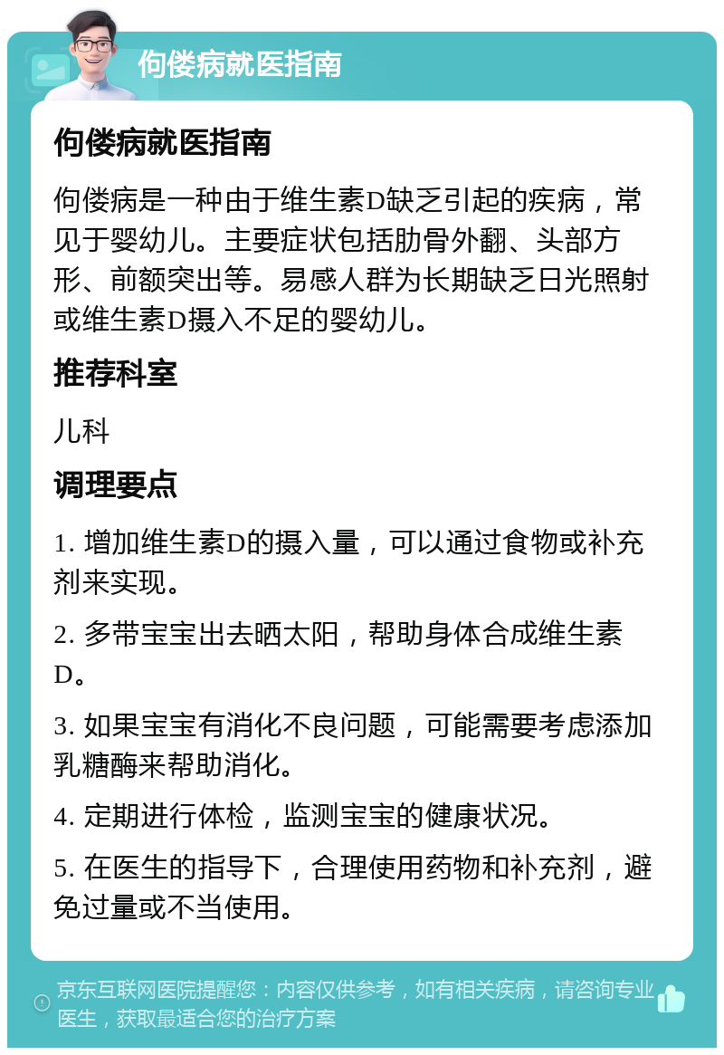 佝偻病就医指南 佝偻病就医指南 佝偻病是一种由于维生素D缺乏引起的疾病，常见于婴幼儿。主要症状包括肋骨外翻、头部方形、前额突出等。易感人群为长期缺乏日光照射或维生素D摄入不足的婴幼儿。 推荐科室 儿科 调理要点 1. 增加维生素D的摄入量，可以通过食物或补充剂来实现。 2. 多带宝宝出去晒太阳，帮助身体合成维生素D。 3. 如果宝宝有消化不良问题，可能需要考虑添加乳糖酶来帮助消化。 4. 定期进行体检，监测宝宝的健康状况。 5. 在医生的指导下，合理使用药物和补充剂，避免过量或不当使用。