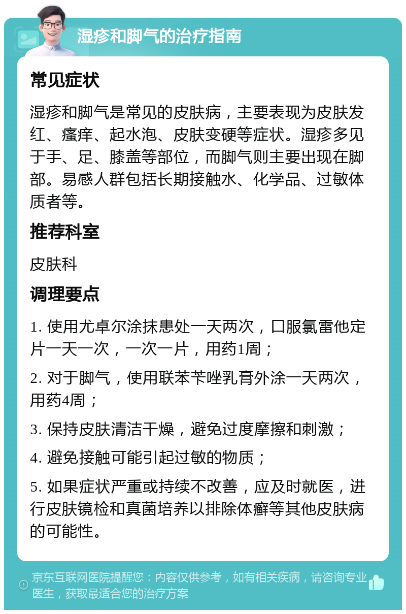 湿疹和脚气的治疗指南 常见症状 湿疹和脚气是常见的皮肤病，主要表现为皮肤发红、瘙痒、起水泡、皮肤变硬等症状。湿疹多见于手、足、膝盖等部位，而脚气则主要出现在脚部。易感人群包括长期接触水、化学品、过敏体质者等。 推荐科室 皮肤科 调理要点 1. 使用尤卓尔涂抹患处一天两次，口服氯雷他定片一天一次，一次一片，用药1周； 2. 对于脚气，使用联苯苄唑乳膏外涂一天两次，用药4周； 3. 保持皮肤清洁干燥，避免过度摩擦和刺激； 4. 避免接触可能引起过敏的物质； 5. 如果症状严重或持续不改善，应及时就医，进行皮肤镜检和真菌培养以排除体癣等其他皮肤病的可能性。