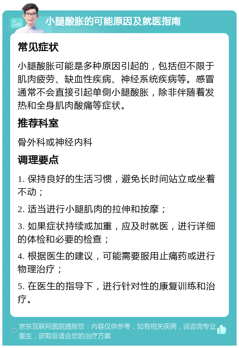 小腿酸胀的可能原因及就医指南 常见症状 小腿酸胀可能是多种原因引起的，包括但不限于肌肉疲劳、缺血性疾病、神经系统疾病等。感冒通常不会直接引起单侧小腿酸胀，除非伴随着发热和全身肌肉酸痛等症状。 推荐科室 骨外科或神经内科 调理要点 1. 保持良好的生活习惯，避免长时间站立或坐着不动； 2. 适当进行小腿肌肉的拉伸和按摩； 3. 如果症状持续或加重，应及时就医，进行详细的体检和必要的检查； 4. 根据医生的建议，可能需要服用止痛药或进行物理治疗； 5. 在医生的指导下，进行针对性的康复训练和治疗。