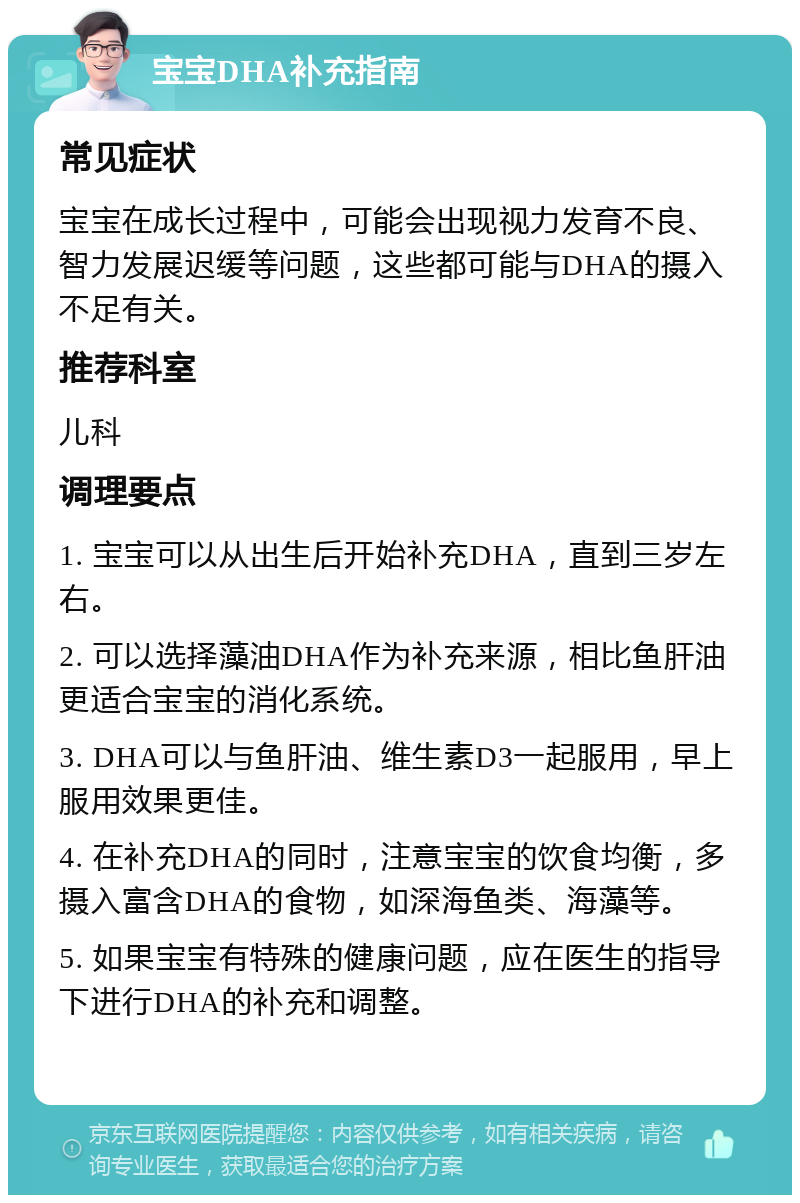 宝宝DHA补充指南 常见症状 宝宝在成长过程中，可能会出现视力发育不良、智力发展迟缓等问题，这些都可能与DHA的摄入不足有关。 推荐科室 儿科 调理要点 1. 宝宝可以从出生后开始补充DHA，直到三岁左右。 2. 可以选择藻油DHA作为补充来源，相比鱼肝油更适合宝宝的消化系统。 3. DHA可以与鱼肝油、维生素D3一起服用，早上服用效果更佳。 4. 在补充DHA的同时，注意宝宝的饮食均衡，多摄入富含DHA的食物，如深海鱼类、海藻等。 5. 如果宝宝有特殊的健康问题，应在医生的指导下进行DHA的补充和调整。