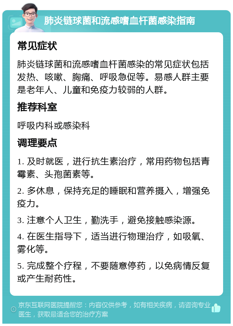 肺炎链球菌和流感嗜血杆菌感染指南 常见症状 肺炎链球菌和流感嗜血杆菌感染的常见症状包括发热、咳嗽、胸痛、呼吸急促等。易感人群主要是老年人、儿童和免疫力较弱的人群。 推荐科室 呼吸内科或感染科 调理要点 1. 及时就医，进行抗生素治疗，常用药物包括青霉素、头孢菌素等。 2. 多休息，保持充足的睡眠和营养摄入，增强免疫力。 3. 注意个人卫生，勤洗手，避免接触感染源。 4. 在医生指导下，适当进行物理治疗，如吸氧、雾化等。 5. 完成整个疗程，不要随意停药，以免病情反复或产生耐药性。