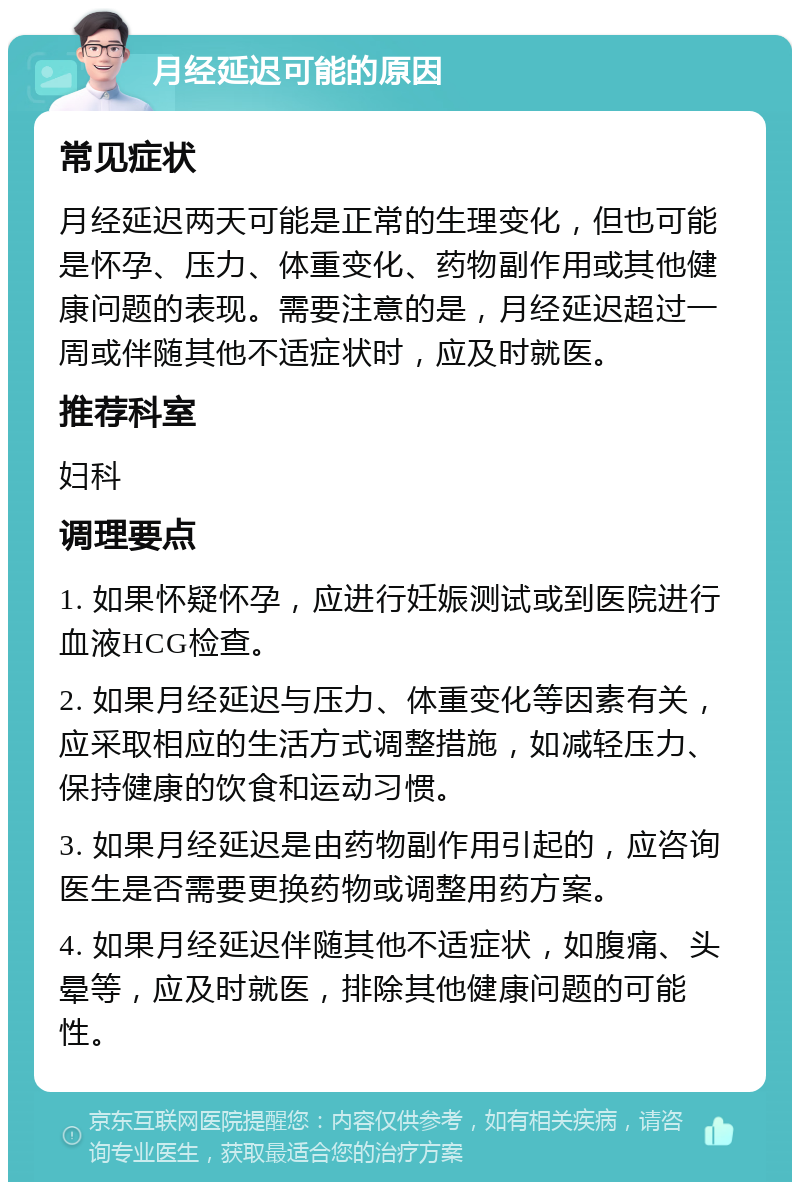 月经延迟可能的原因 常见症状 月经延迟两天可能是正常的生理变化，但也可能是怀孕、压力、体重变化、药物副作用或其他健康问题的表现。需要注意的是，月经延迟超过一周或伴随其他不适症状时，应及时就医。 推荐科室 妇科 调理要点 1. 如果怀疑怀孕，应进行妊娠测试或到医院进行血液HCG检查。 2. 如果月经延迟与压力、体重变化等因素有关，应采取相应的生活方式调整措施，如减轻压力、保持健康的饮食和运动习惯。 3. 如果月经延迟是由药物副作用引起的，应咨询医生是否需要更换药物或调整用药方案。 4. 如果月经延迟伴随其他不适症状，如腹痛、头晕等，应及时就医，排除其他健康问题的可能性。